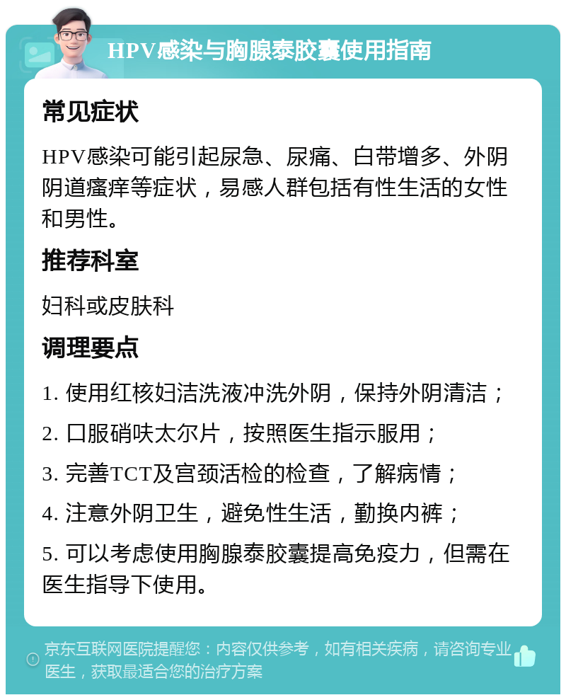 HPV感染与胸腺泰胶囊使用指南 常见症状 HPV感染可能引起尿急、尿痛、白带增多、外阴阴道瘙痒等症状，易感人群包括有性生活的女性和男性。 推荐科室 妇科或皮肤科 调理要点 1. 使用红核妇洁洗液冲洗外阴，保持外阴清洁； 2. 口服硝呋太尔片，按照医生指示服用； 3. 完善TCT及宫颈活检的检查，了解病情； 4. 注意外阴卫生，避免性生活，勤换内裤； 5. 可以考虑使用胸腺泰胶囊提高免疫力，但需在医生指导下使用。