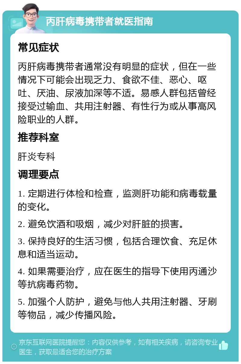 丙肝病毒携带者就医指南 常见症状 丙肝病毒携带者通常没有明显的症状，但在一些情况下可能会出现乏力、食欲不佳、恶心、呕吐、厌油、尿液加深等不适。易感人群包括曾经接受过输血、共用注射器、有性行为或从事高风险职业的人群。 推荐科室 肝炎专科 调理要点 1. 定期进行体检和检查，监测肝功能和病毒载量的变化。 2. 避免饮酒和吸烟，减少对肝脏的损害。 3. 保持良好的生活习惯，包括合理饮食、充足休息和适当运动。 4. 如果需要治疗，应在医生的指导下使用丙通沙等抗病毒药物。 5. 加强个人防护，避免与他人共用注射器、牙刷等物品，减少传播风险。