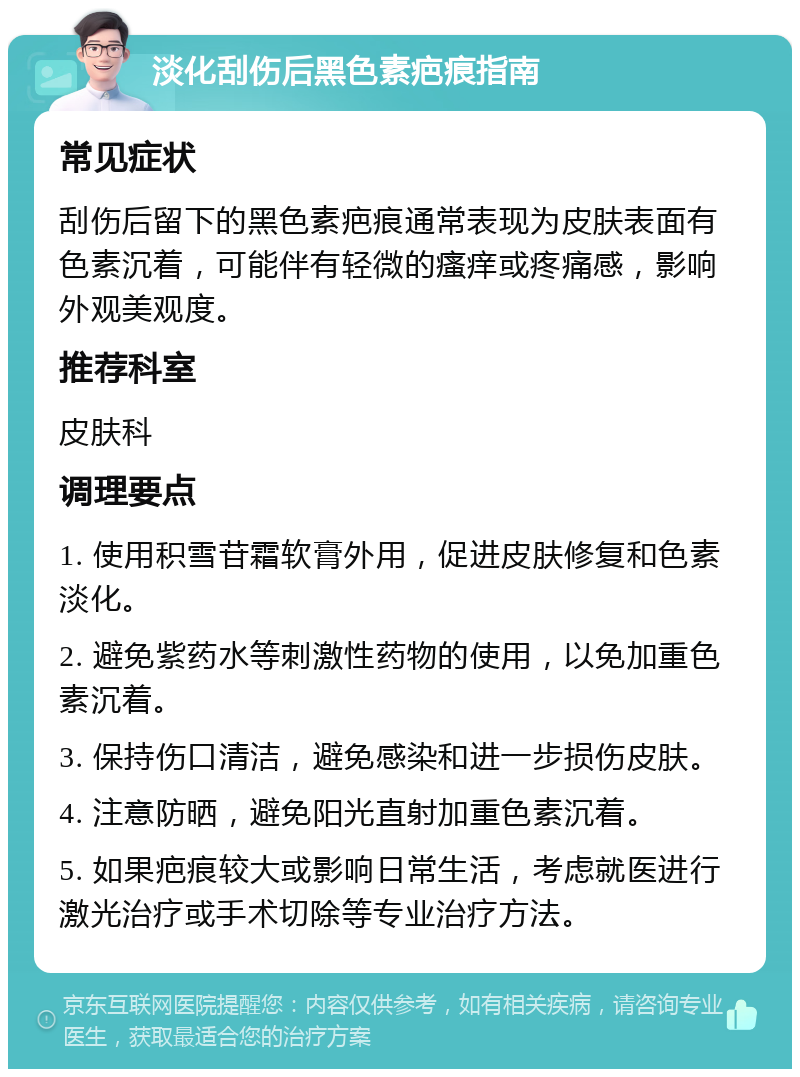 淡化刮伤后黑色素疤痕指南 常见症状 刮伤后留下的黑色素疤痕通常表现为皮肤表面有色素沉着，可能伴有轻微的瘙痒或疼痛感，影响外观美观度。 推荐科室 皮肤科 调理要点 1. 使用积雪苷霜软膏外用，促进皮肤修复和色素淡化。 2. 避免紫药水等刺激性药物的使用，以免加重色素沉着。 3. 保持伤口清洁，避免感染和进一步损伤皮肤。 4. 注意防晒，避免阳光直射加重色素沉着。 5. 如果疤痕较大或影响日常生活，考虑就医进行激光治疗或手术切除等专业治疗方法。