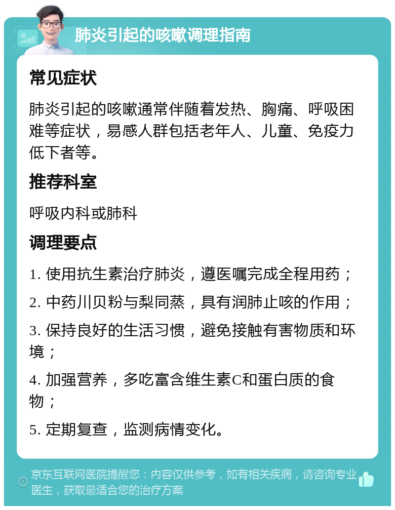 肺炎引起的咳嗽调理指南 常见症状 肺炎引起的咳嗽通常伴随着发热、胸痛、呼吸困难等症状，易感人群包括老年人、儿童、免疫力低下者等。 推荐科室 呼吸内科或肺科 调理要点 1. 使用抗生素治疗肺炎，遵医嘱完成全程用药； 2. 中药川贝粉与梨同蒸，具有润肺止咳的作用； 3. 保持良好的生活习惯，避免接触有害物质和环境； 4. 加强营养，多吃富含维生素C和蛋白质的食物； 5. 定期复查，监测病情变化。