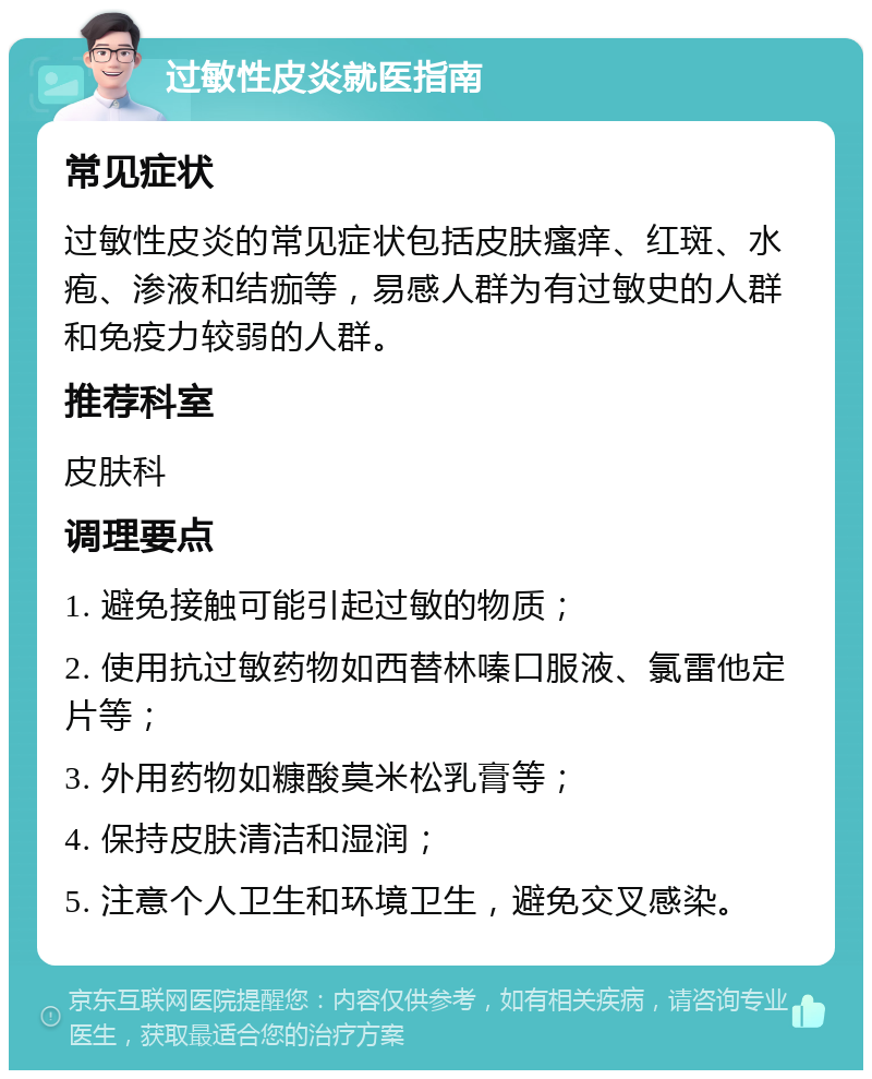 过敏性皮炎就医指南 常见症状 过敏性皮炎的常见症状包括皮肤瘙痒、红斑、水疱、渗液和结痂等，易感人群为有过敏史的人群和免疫力较弱的人群。 推荐科室 皮肤科 调理要点 1. 避免接触可能引起过敏的物质； 2. 使用抗过敏药物如西替林嗪口服液、氯雷他定片等； 3. 外用药物如糠酸莫米松乳膏等； 4. 保持皮肤清洁和湿润； 5. 注意个人卫生和环境卫生，避免交叉感染。