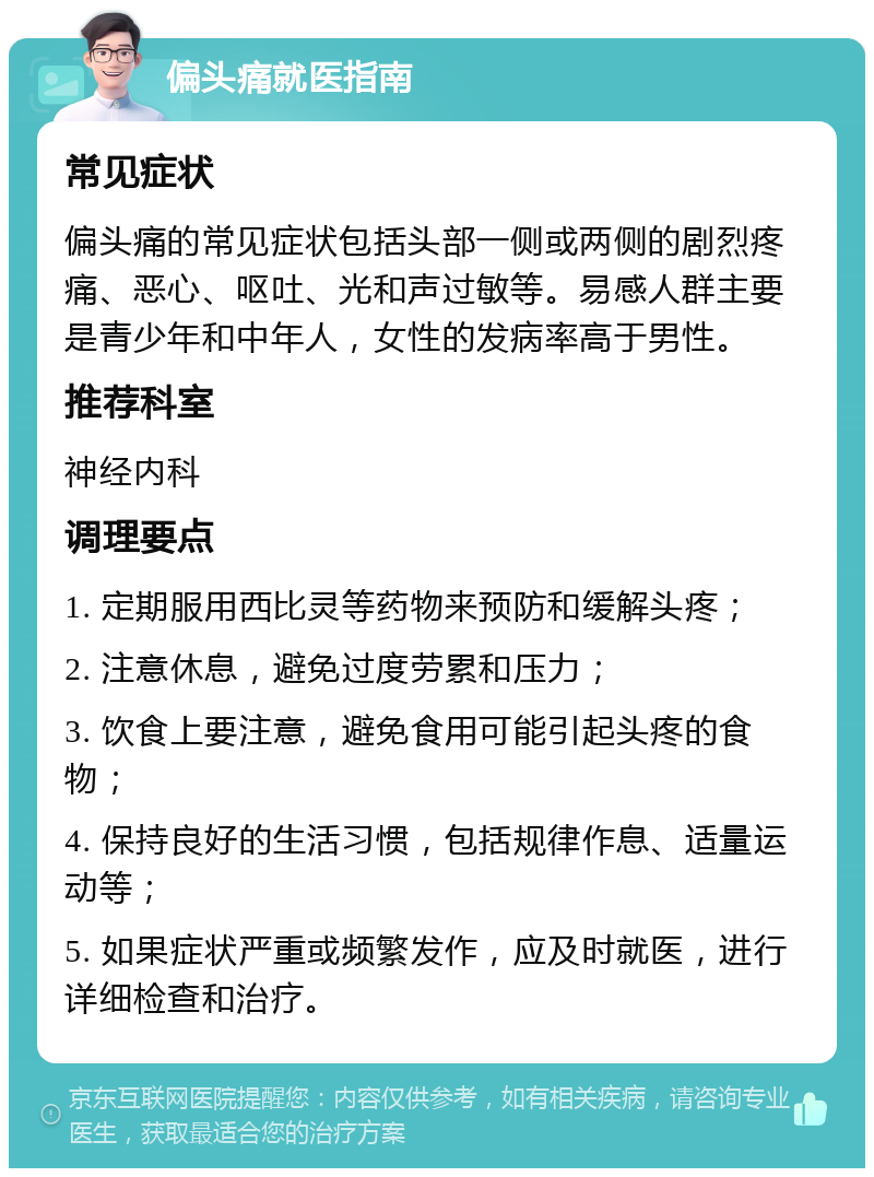 偏头痛就医指南 常见症状 偏头痛的常见症状包括头部一侧或两侧的剧烈疼痛、恶心、呕吐、光和声过敏等。易感人群主要是青少年和中年人，女性的发病率高于男性。 推荐科室 神经内科 调理要点 1. 定期服用西比灵等药物来预防和缓解头疼； 2. 注意休息，避免过度劳累和压力； 3. 饮食上要注意，避免食用可能引起头疼的食物； 4. 保持良好的生活习惯，包括规律作息、适量运动等； 5. 如果症状严重或频繁发作，应及时就医，进行详细检查和治疗。