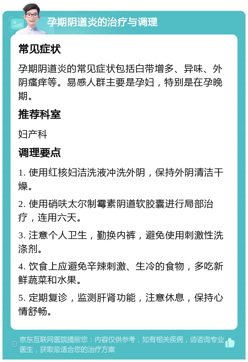 孕期阴道炎的治疗与调理 常见症状 孕期阴道炎的常见症状包括白带增多、异味、外阴瘙痒等。易感人群主要是孕妇，特别是在孕晚期。 推荐科室 妇产科 调理要点 1. 使用红核妇洁洗液冲洗外阴，保持外阴清洁干燥。 2. 使用硝呋太尔制霉素阴道软胶囊进行局部治疗，连用六天。 3. 注意个人卫生，勤换内裤，避免使用刺激性洗涤剂。 4. 饮食上应避免辛辣刺激、生冷的食物，多吃新鲜蔬菜和水果。 5. 定期复诊，监测肝肾功能，注意休息，保持心情舒畅。