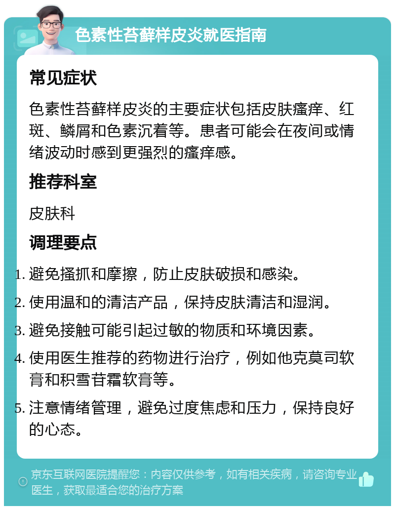 色素性苔藓样皮炎就医指南 常见症状 色素性苔藓样皮炎的主要症状包括皮肤瘙痒、红斑、鳞屑和色素沉着等。患者可能会在夜间或情绪波动时感到更强烈的瘙痒感。 推荐科室 皮肤科 调理要点 避免搔抓和摩擦，防止皮肤破损和感染。 使用温和的清洁产品，保持皮肤清洁和湿润。 避免接触可能引起过敏的物质和环境因素。 使用医生推荐的药物进行治疗，例如他克莫司软膏和积雪苷霜软膏等。 注意情绪管理，避免过度焦虑和压力，保持良好的心态。