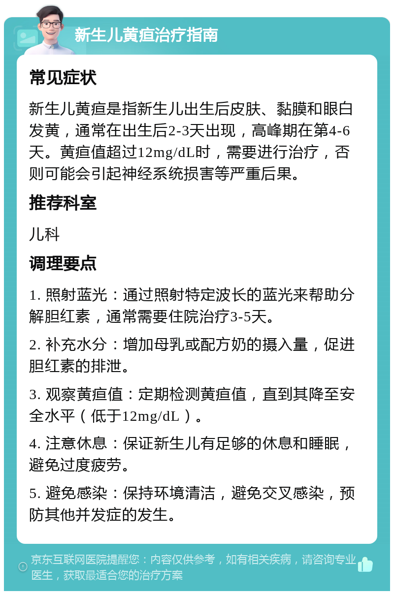 新生儿黄疸治疗指南 常见症状 新生儿黄疸是指新生儿出生后皮肤、黏膜和眼白发黄，通常在出生后2-3天出现，高峰期在第4-6天。黄疸值超过12mg/dL时，需要进行治疗，否则可能会引起神经系统损害等严重后果。 推荐科室 儿科 调理要点 1. 照射蓝光：通过照射特定波长的蓝光来帮助分解胆红素，通常需要住院治疗3-5天。 2. 补充水分：增加母乳或配方奶的摄入量，促进胆红素的排泄。 3. 观察黄疸值：定期检测黄疸值，直到其降至安全水平（低于12mg/dL）。 4. 注意休息：保证新生儿有足够的休息和睡眠，避免过度疲劳。 5. 避免感染：保持环境清洁，避免交叉感染，预防其他并发症的发生。