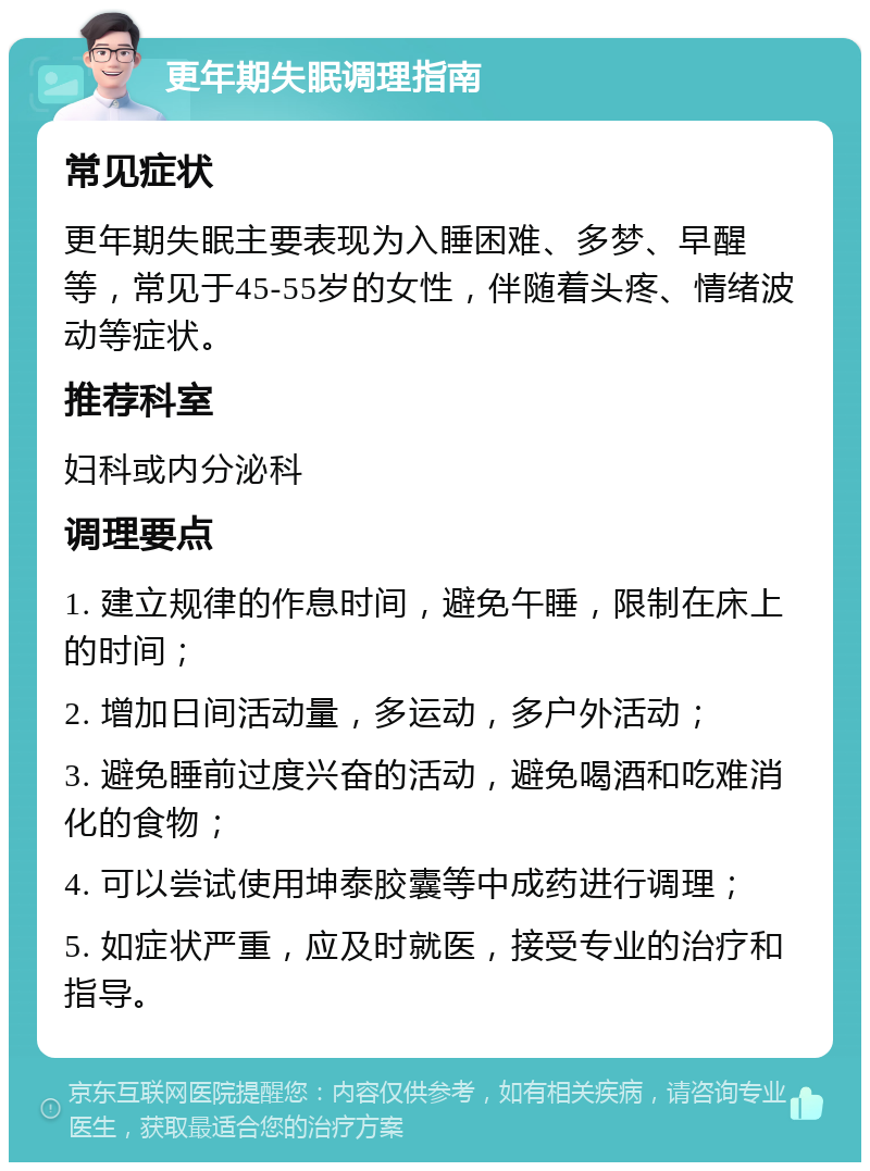 更年期失眠调理指南 常见症状 更年期失眠主要表现为入睡困难、多梦、早醒等，常见于45-55岁的女性，伴随着头疼、情绪波动等症状。 推荐科室 妇科或内分泌科 调理要点 1. 建立规律的作息时间，避免午睡，限制在床上的时间； 2. 增加日间活动量，多运动，多户外活动； 3. 避免睡前过度兴奋的活动，避免喝酒和吃难消化的食物； 4. 可以尝试使用坤泰胶囊等中成药进行调理； 5. 如症状严重，应及时就医，接受专业的治疗和指导。