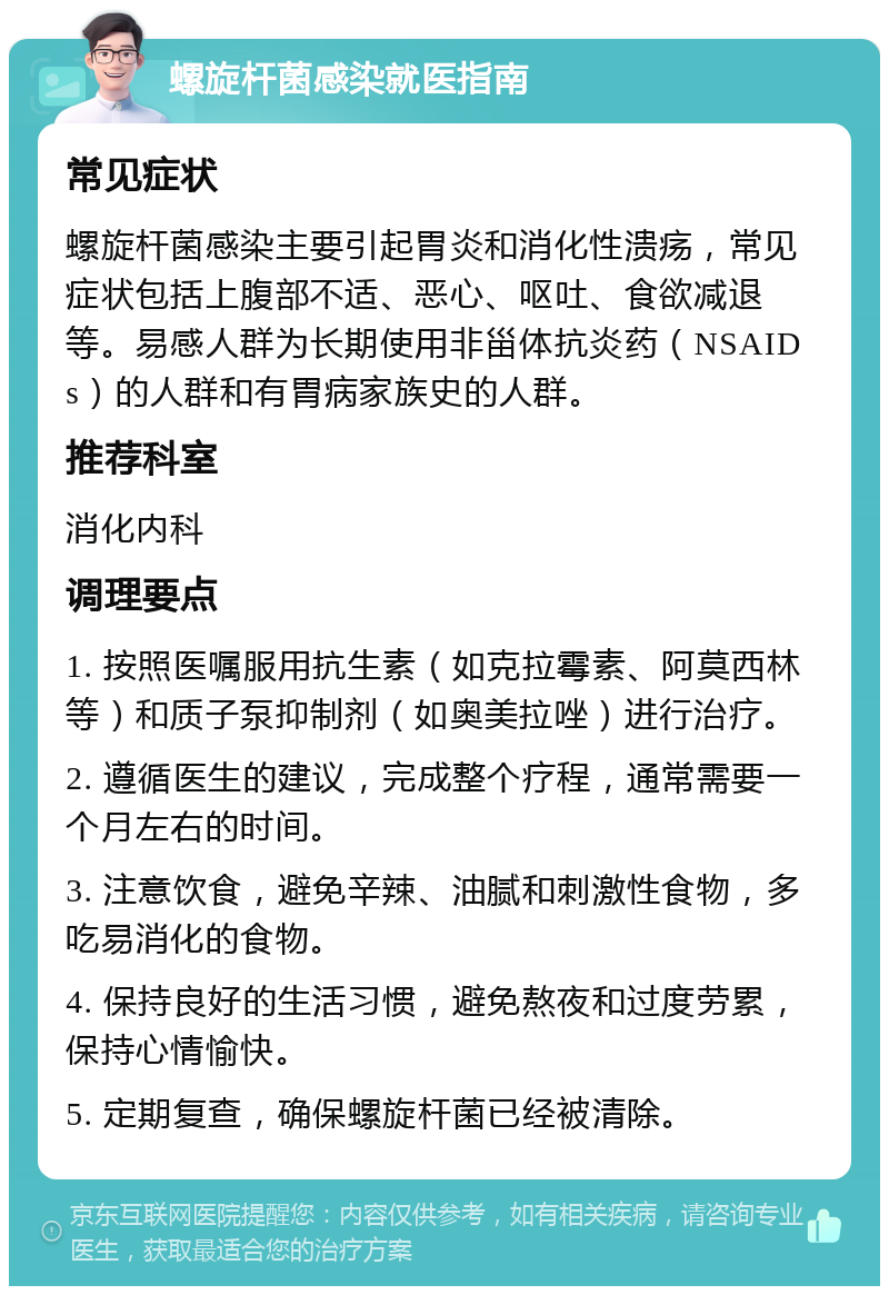 螺旋杆菌感染就医指南 常见症状 螺旋杆菌感染主要引起胃炎和消化性溃疡，常见症状包括上腹部不适、恶心、呕吐、食欲减退等。易感人群为长期使用非甾体抗炎药（NSAIDs）的人群和有胃病家族史的人群。 推荐科室 消化内科 调理要点 1. 按照医嘱服用抗生素（如克拉霉素、阿莫西林等）和质子泵抑制剂（如奥美拉唑）进行治疗。 2. 遵循医生的建议，完成整个疗程，通常需要一个月左右的时间。 3. 注意饮食，避免辛辣、油腻和刺激性食物，多吃易消化的食物。 4. 保持良好的生活习惯，避免熬夜和过度劳累，保持心情愉快。 5. 定期复查，确保螺旋杆菌已经被清除。