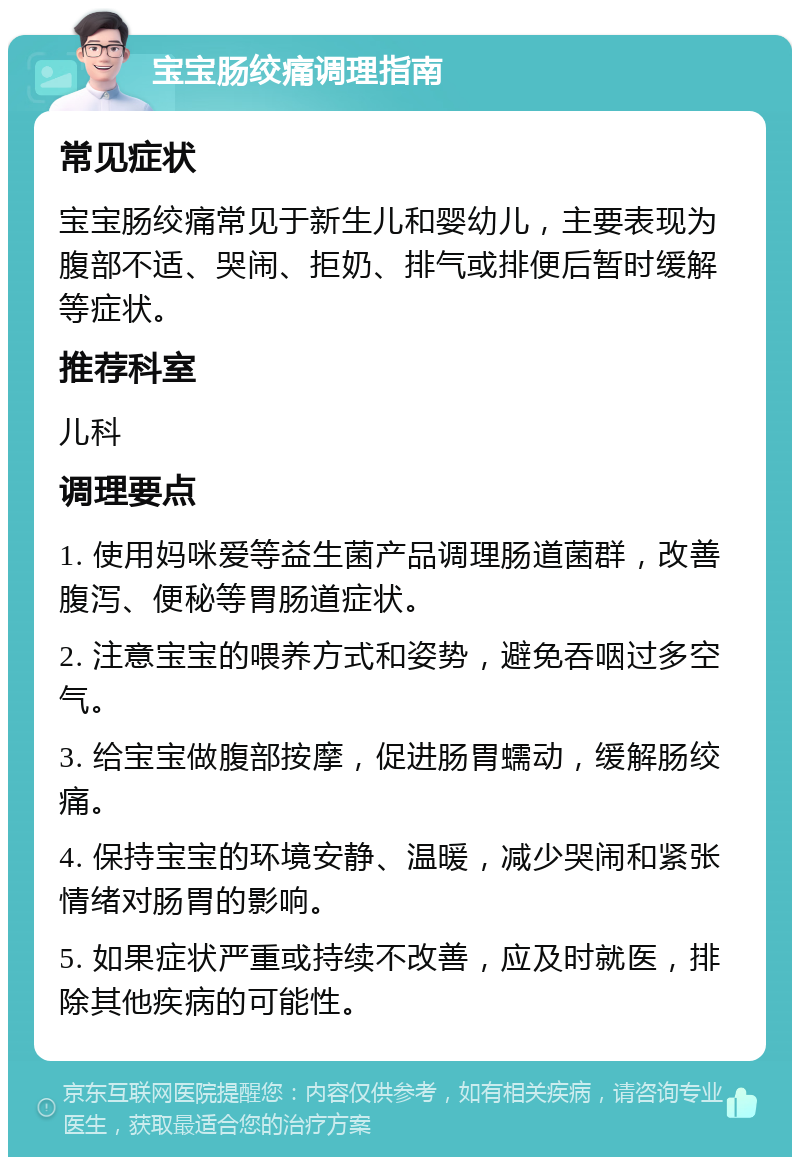 宝宝肠绞痛调理指南 常见症状 宝宝肠绞痛常见于新生儿和婴幼儿，主要表现为腹部不适、哭闹、拒奶、排气或排便后暂时缓解等症状。 推荐科室 儿科 调理要点 1. 使用妈咪爱等益生菌产品调理肠道菌群，改善腹泻、便秘等胃肠道症状。 2. 注意宝宝的喂养方式和姿势，避免吞咽过多空气。 3. 给宝宝做腹部按摩，促进肠胃蠕动，缓解肠绞痛。 4. 保持宝宝的环境安静、温暖，减少哭闹和紧张情绪对肠胃的影响。 5. 如果症状严重或持续不改善，应及时就医，排除其他疾病的可能性。