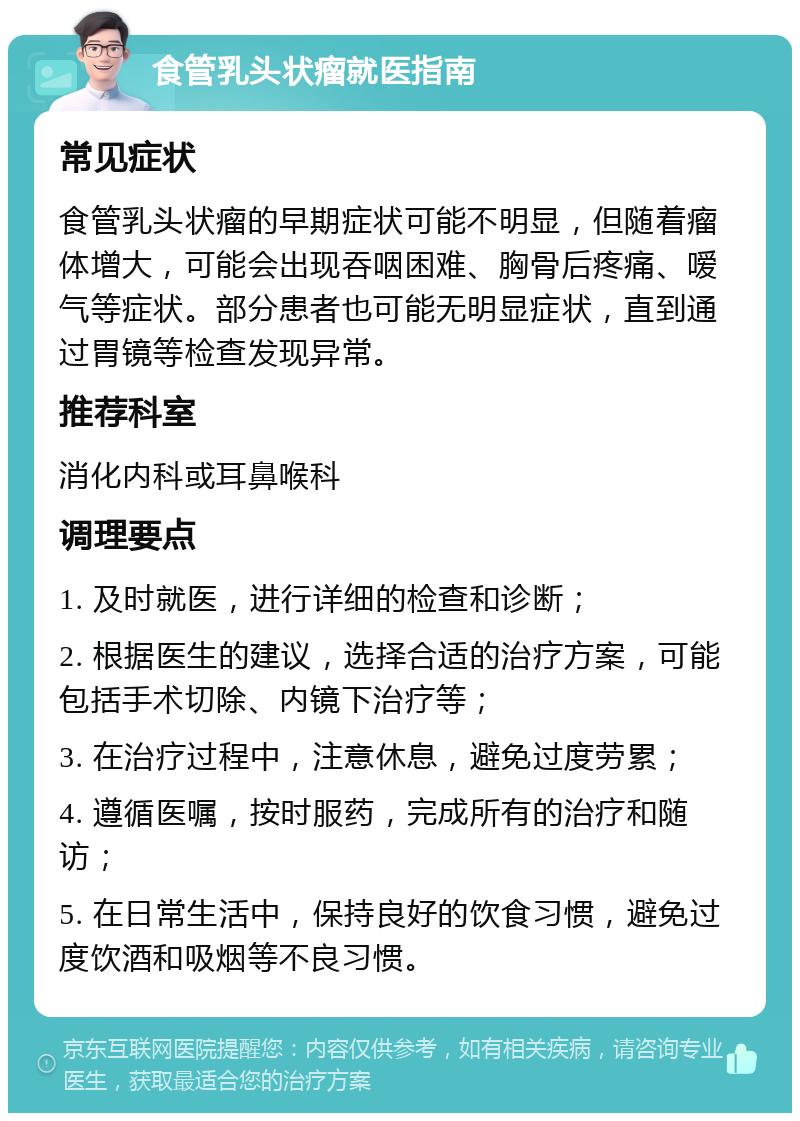 食管乳头状瘤就医指南 常见症状 食管乳头状瘤的早期症状可能不明显，但随着瘤体增大，可能会出现吞咽困难、胸骨后疼痛、嗳气等症状。部分患者也可能无明显症状，直到通过胃镜等检查发现异常。 推荐科室 消化内科或耳鼻喉科 调理要点 1. 及时就医，进行详细的检查和诊断； 2. 根据医生的建议，选择合适的治疗方案，可能包括手术切除、内镜下治疗等； 3. 在治疗过程中，注意休息，避免过度劳累； 4. 遵循医嘱，按时服药，完成所有的治疗和随访； 5. 在日常生活中，保持良好的饮食习惯，避免过度饮酒和吸烟等不良习惯。