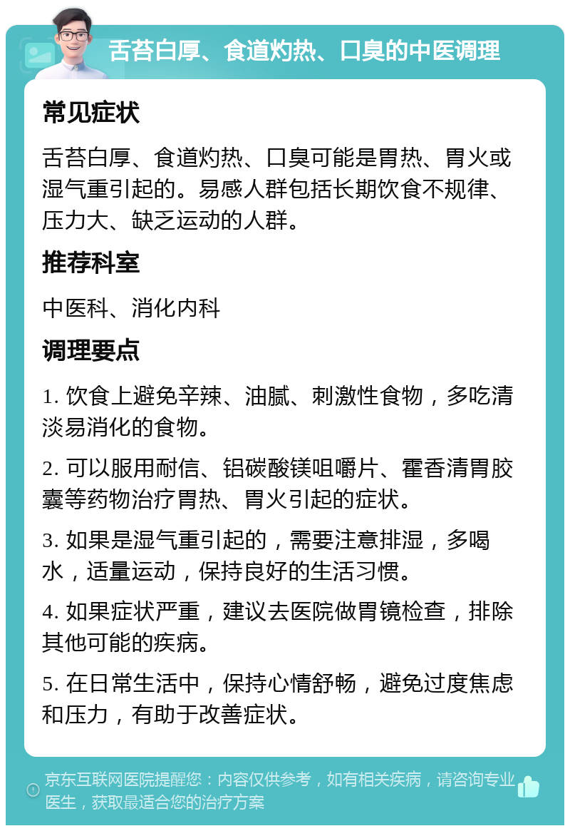 舌苔白厚、食道灼热、口臭的中医调理 常见症状 舌苔白厚、食道灼热、口臭可能是胃热、胃火或湿气重引起的。易感人群包括长期饮食不规律、压力大、缺乏运动的人群。 推荐科室 中医科、消化内科 调理要点 1. 饮食上避免辛辣、油腻、刺激性食物，多吃清淡易消化的食物。 2. 可以服用耐信、铝碳酸镁咀嚼片、霍香清胃胶囊等药物治疗胃热、胃火引起的症状。 3. 如果是湿气重引起的，需要注意排湿，多喝水，适量运动，保持良好的生活习惯。 4. 如果症状严重，建议去医院做胃镜检查，排除其他可能的疾病。 5. 在日常生活中，保持心情舒畅，避免过度焦虑和压力，有助于改善症状。