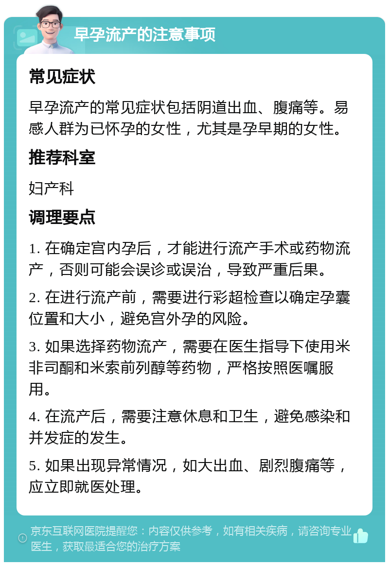 早孕流产的注意事项 常见症状 早孕流产的常见症状包括阴道出血、腹痛等。易感人群为已怀孕的女性，尤其是孕早期的女性。 推荐科室 妇产科 调理要点 1. 在确定宫内孕后，才能进行流产手术或药物流产，否则可能会误诊或误治，导致严重后果。 2. 在进行流产前，需要进行彩超检查以确定孕囊位置和大小，避免宫外孕的风险。 3. 如果选择药物流产，需要在医生指导下使用米非司酮和米索前列醇等药物，严格按照医嘱服用。 4. 在流产后，需要注意休息和卫生，避免感染和并发症的发生。 5. 如果出现异常情况，如大出血、剧烈腹痛等，应立即就医处理。