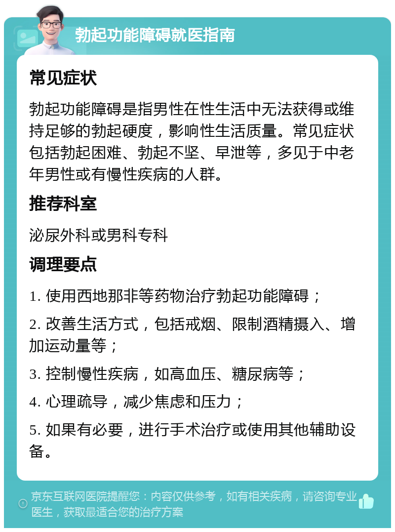 勃起功能障碍就医指南 常见症状 勃起功能障碍是指男性在性生活中无法获得或维持足够的勃起硬度，影响性生活质量。常见症状包括勃起困难、勃起不坚、早泄等，多见于中老年男性或有慢性疾病的人群。 推荐科室 泌尿外科或男科专科 调理要点 1. 使用西地那非等药物治疗勃起功能障碍； 2. 改善生活方式，包括戒烟、限制酒精摄入、增加运动量等； 3. 控制慢性疾病，如高血压、糖尿病等； 4. 心理疏导，减少焦虑和压力； 5. 如果有必要，进行手术治疗或使用其他辅助设备。