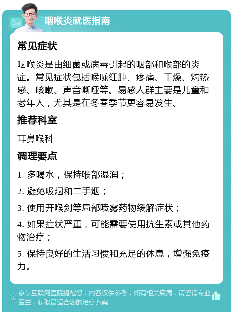 咽喉炎就医指南 常见症状 咽喉炎是由细菌或病毒引起的咽部和喉部的炎症。常见症状包括喉咙红肿、疼痛、干燥、灼热感、咳嗽、声音嘶哑等。易感人群主要是儿童和老年人，尤其是在冬春季节更容易发生。 推荐科室 耳鼻喉科 调理要点 1. 多喝水，保持喉部湿润； 2. 避免吸烟和二手烟； 3. 使用开喉剑等局部喷雾药物缓解症状； 4. 如果症状严重，可能需要使用抗生素或其他药物治疗； 5. 保持良好的生活习惯和充足的休息，增强免疫力。