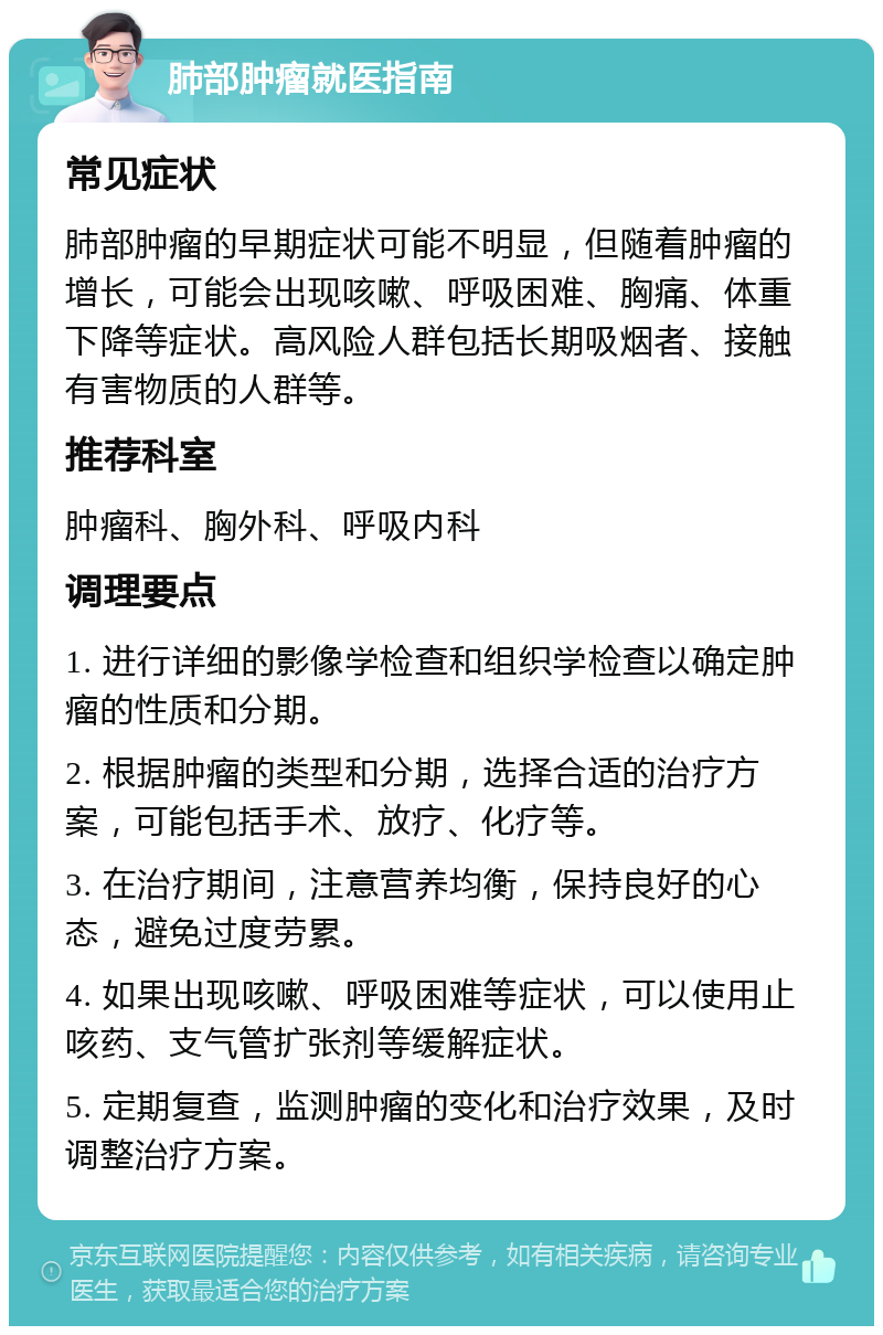 肺部肿瘤就医指南 常见症状 肺部肿瘤的早期症状可能不明显，但随着肿瘤的增长，可能会出现咳嗽、呼吸困难、胸痛、体重下降等症状。高风险人群包括长期吸烟者、接触有害物质的人群等。 推荐科室 肿瘤科、胸外科、呼吸内科 调理要点 1. 进行详细的影像学检查和组织学检查以确定肿瘤的性质和分期。 2. 根据肿瘤的类型和分期，选择合适的治疗方案，可能包括手术、放疗、化疗等。 3. 在治疗期间，注意营养均衡，保持良好的心态，避免过度劳累。 4. 如果出现咳嗽、呼吸困难等症状，可以使用止咳药、支气管扩张剂等缓解症状。 5. 定期复查，监测肿瘤的变化和治疗效果，及时调整治疗方案。