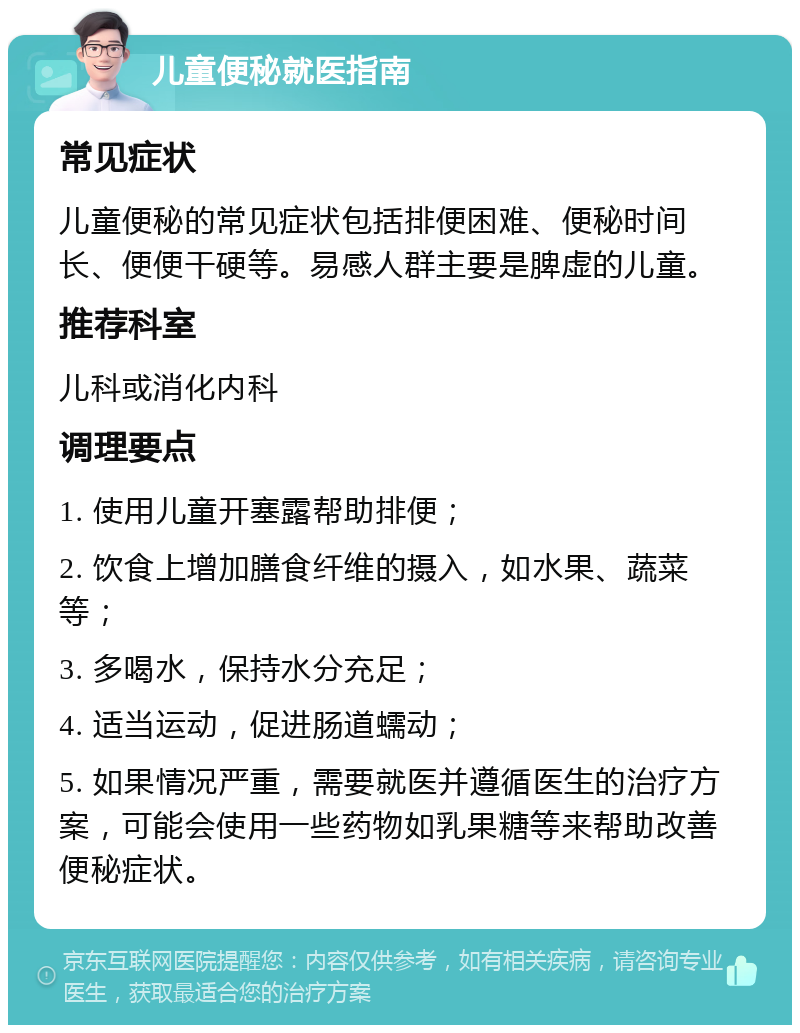 儿童便秘就医指南 常见症状 儿童便秘的常见症状包括排便困难、便秘时间长、便便干硬等。易感人群主要是脾虚的儿童。 推荐科室 儿科或消化内科 调理要点 1. 使用儿童开塞露帮助排便； 2. 饮食上增加膳食纤维的摄入，如水果、蔬菜等； 3. 多喝水，保持水分充足； 4. 适当运动，促进肠道蠕动； 5. 如果情况严重，需要就医并遵循医生的治疗方案，可能会使用一些药物如乳果糖等来帮助改善便秘症状。