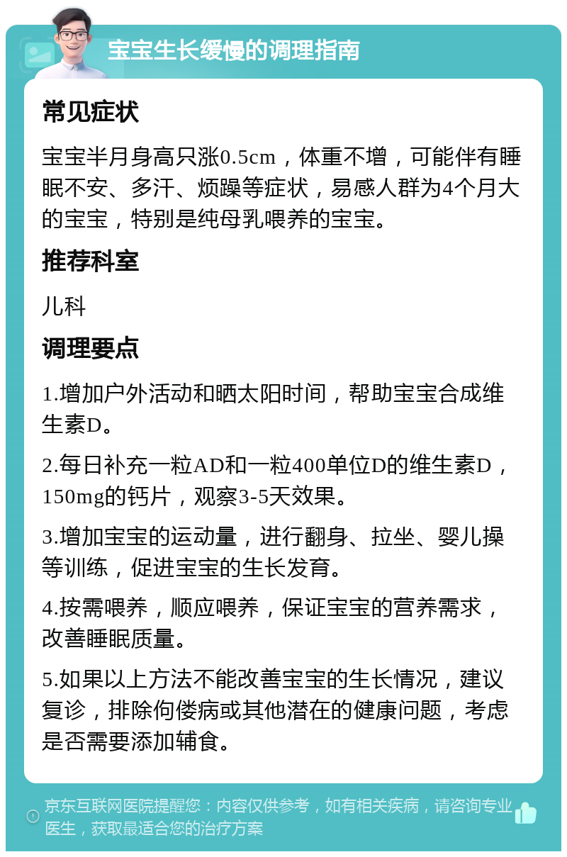 宝宝生长缓慢的调理指南 常见症状 宝宝半月身高只涨0.5cm，体重不增，可能伴有睡眠不安、多汗、烦躁等症状，易感人群为4个月大的宝宝，特别是纯母乳喂养的宝宝。 推荐科室 儿科 调理要点 1.增加户外活动和晒太阳时间，帮助宝宝合成维生素D。 2.每日补充一粒AD和一粒400单位D的维生素D，150mg的钙片，观察3-5天效果。 3.增加宝宝的运动量，进行翻身、拉坐、婴儿操等训练，促进宝宝的生长发育。 4.按需喂养，顺应喂养，保证宝宝的营养需求，改善睡眠质量。 5.如果以上方法不能改善宝宝的生长情况，建议复诊，排除佝偻病或其他潜在的健康问题，考虑是否需要添加辅食。