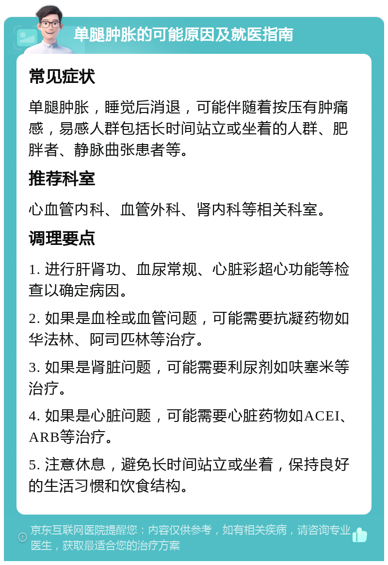 单腿肿胀的可能原因及就医指南 常见症状 单腿肿胀，睡觉后消退，可能伴随着按压有肿痛感，易感人群包括长时间站立或坐着的人群、肥胖者、静脉曲张患者等。 推荐科室 心血管内科、血管外科、肾内科等相关科室。 调理要点 1. 进行肝肾功、血尿常规、心脏彩超心功能等检查以确定病因。 2. 如果是血栓或血管问题，可能需要抗凝药物如华法林、阿司匹林等治疗。 3. 如果是肾脏问题，可能需要利尿剂如呋塞米等治疗。 4. 如果是心脏问题，可能需要心脏药物如ACEI、ARB等治疗。 5. 注意休息，避免长时间站立或坐着，保持良好的生活习惯和饮食结构。