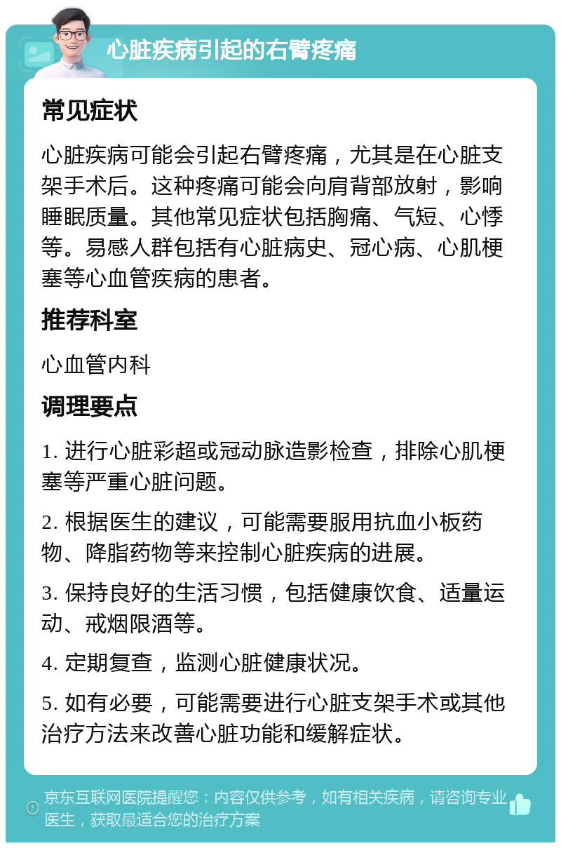 心脏疾病引起的右臂疼痛 常见症状 心脏疾病可能会引起右臂疼痛，尤其是在心脏支架手术后。这种疼痛可能会向肩背部放射，影响睡眠质量。其他常见症状包括胸痛、气短、心悸等。易感人群包括有心脏病史、冠心病、心肌梗塞等心血管疾病的患者。 推荐科室 心血管内科 调理要点 1. 进行心脏彩超或冠动脉造影检查，排除心肌梗塞等严重心脏问题。 2. 根据医生的建议，可能需要服用抗血小板药物、降脂药物等来控制心脏疾病的进展。 3. 保持良好的生活习惯，包括健康饮食、适量运动、戒烟限酒等。 4. 定期复查，监测心脏健康状况。 5. 如有必要，可能需要进行心脏支架手术或其他治疗方法来改善心脏功能和缓解症状。