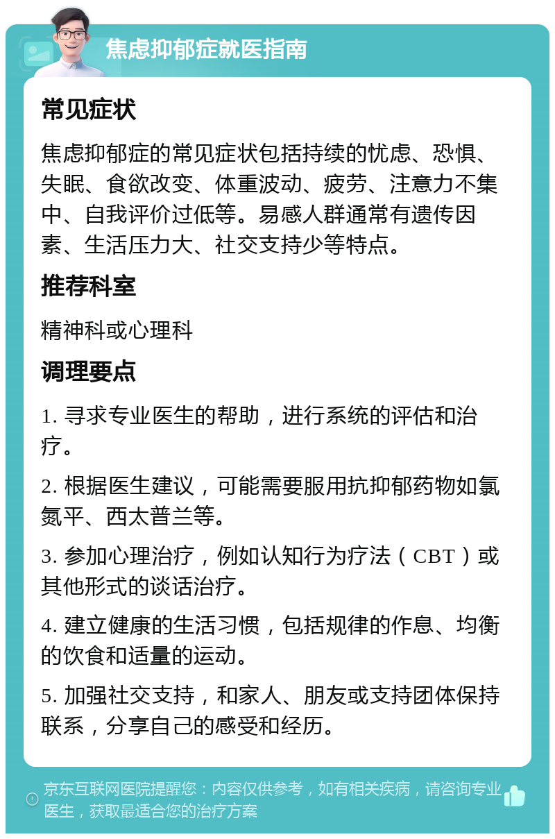 焦虑抑郁症就医指南 常见症状 焦虑抑郁症的常见症状包括持续的忧虑、恐惧、失眠、食欲改变、体重波动、疲劳、注意力不集中、自我评价过低等。易感人群通常有遗传因素、生活压力大、社交支持少等特点。 推荐科室 精神科或心理科 调理要点 1. 寻求专业医生的帮助，进行系统的评估和治疗。 2. 根据医生建议，可能需要服用抗抑郁药物如氯氮平、西太普兰等。 3. 参加心理治疗，例如认知行为疗法（CBT）或其他形式的谈话治疗。 4. 建立健康的生活习惯，包括规律的作息、均衡的饮食和适量的运动。 5. 加强社交支持，和家人、朋友或支持团体保持联系，分享自己的感受和经历。