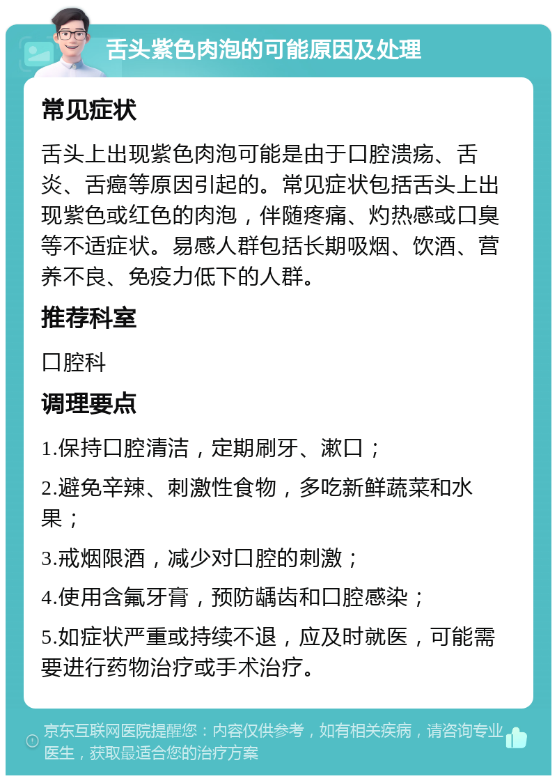 舌头紫色肉泡的可能原因及处理 常见症状 舌头上出现紫色肉泡可能是由于口腔溃疡、舌炎、舌癌等原因引起的。常见症状包括舌头上出现紫色或红色的肉泡，伴随疼痛、灼热感或口臭等不适症状。易感人群包括长期吸烟、饮酒、营养不良、免疫力低下的人群。 推荐科室 口腔科 调理要点 1.保持口腔清洁，定期刷牙、漱口； 2.避免辛辣、刺激性食物，多吃新鲜蔬菜和水果； 3.戒烟限酒，减少对口腔的刺激； 4.使用含氟牙膏，预防龋齿和口腔感染； 5.如症状严重或持续不退，应及时就医，可能需要进行药物治疗或手术治疗。