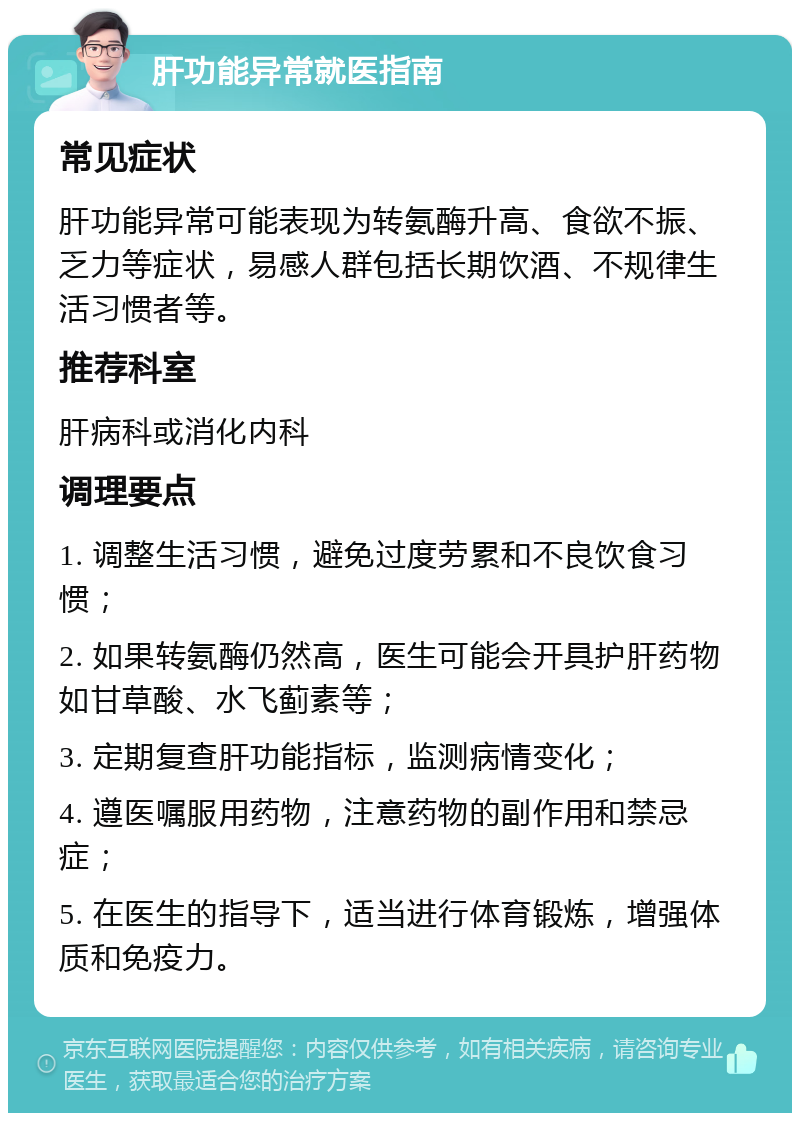 肝功能异常就医指南 常见症状 肝功能异常可能表现为转氨酶升高、食欲不振、乏力等症状，易感人群包括长期饮酒、不规律生活习惯者等。 推荐科室 肝病科或消化内科 调理要点 1. 调整生活习惯，避免过度劳累和不良饮食习惯； 2. 如果转氨酶仍然高，医生可能会开具护肝药物如甘草酸、水飞蓟素等； 3. 定期复查肝功能指标，监测病情变化； 4. 遵医嘱服用药物，注意药物的副作用和禁忌症； 5. 在医生的指导下，适当进行体育锻炼，增强体质和免疫力。