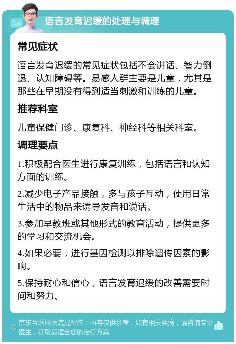 语言发育迟缓的处理与调理 常见症状 语言发育迟缓的常见症状包括不会讲话、智力倒退、认知障碍等。易感人群主要是儿童，尤其是那些在早期没有得到适当刺激和训练的儿童。 推荐科室 儿童保健门诊、康复科、神经科等相关科室。 调理要点 1.积极配合医生进行康复训练，包括语言和认知方面的训练。 2.减少电子产品接触，多与孩子互动，使用日常生活中的物品来诱导发音和说话。 3.参加早教班或其他形式的教育活动，提供更多的学习和交流机会。 4.如果必要，进行基因检测以排除遗传因素的影响。 5.保持耐心和信心，语言发育迟缓的改善需要时间和努力。