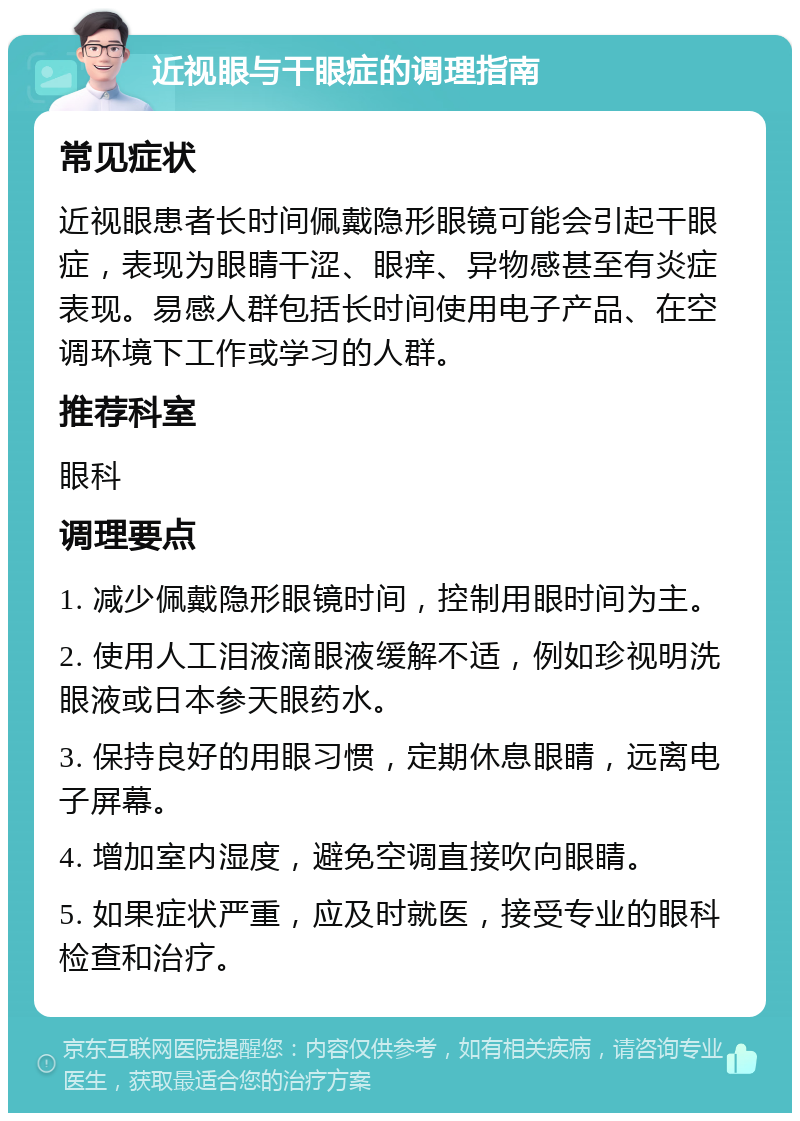 近视眼与干眼症的调理指南 常见症状 近视眼患者长时间佩戴隐形眼镜可能会引起干眼症，表现为眼睛干涩、眼痒、异物感甚至有炎症表现。易感人群包括长时间使用电子产品、在空调环境下工作或学习的人群。 推荐科室 眼科 调理要点 1. 减少佩戴隐形眼镜时间，控制用眼时间为主。 2. 使用人工泪液滴眼液缓解不适，例如珍视明洗眼液或日本参天眼药水。 3. 保持良好的用眼习惯，定期休息眼睛，远离电子屏幕。 4. 增加室内湿度，避免空调直接吹向眼睛。 5. 如果症状严重，应及时就医，接受专业的眼科检查和治疗。