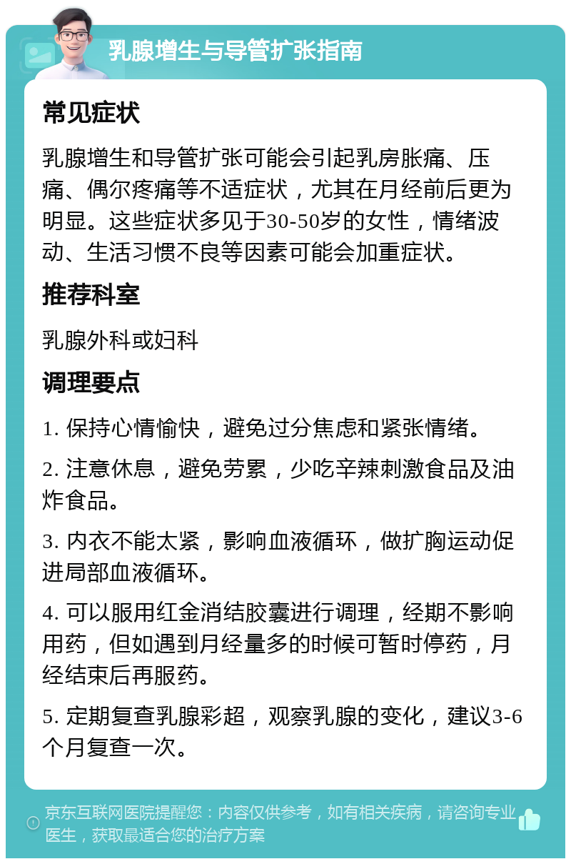 乳腺增生与导管扩张指南 常见症状 乳腺增生和导管扩张可能会引起乳房胀痛、压痛、偶尔疼痛等不适症状，尤其在月经前后更为明显。这些症状多见于30-50岁的女性，情绪波动、生活习惯不良等因素可能会加重症状。 推荐科室 乳腺外科或妇科 调理要点 1. 保持心情愉快，避免过分焦虑和紧张情绪。 2. 注意休息，避免劳累，少吃辛辣刺激食品及油炸食品。 3. 内衣不能太紧，影响血液循环，做扩胸运动促进局部血液循环。 4. 可以服用红金消结胶囊进行调理，经期不影响用药，但如遇到月经量多的时候可暂时停药，月经结束后再服药。 5. 定期复查乳腺彩超，观察乳腺的变化，建议3-6个月复查一次。