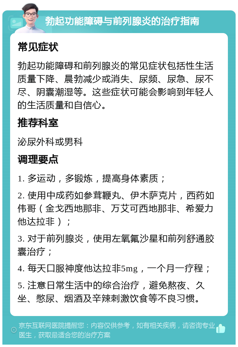 勃起功能障碍与前列腺炎的治疗指南 常见症状 勃起功能障碍和前列腺炎的常见症状包括性生活质量下降、晨勃减少或消失、尿频、尿急、尿不尽、阴囊潮湿等。这些症状可能会影响到年轻人的生活质量和自信心。 推荐科室 泌尿外科或男科 调理要点 1. 多运动，多锻炼，提高身体素质； 2. 使用中成药如参茸鞭丸、伊木萨克片，西药如伟哥（金戈西地那非、万艾可西地那非、希爱力他达拉非）； 3. 对于前列腺炎，使用左氧氟沙星和前列舒通胶囊治疗； 4. 每天口服神度他达拉非5mg，一个月一疗程； 5. 注意日常生活中的综合治疗，避免熬夜、久坐、憋尿、烟酒及辛辣刺激饮食等不良习惯。