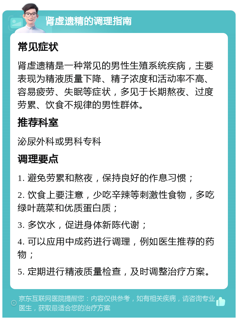 肾虚遗精的调理指南 常见症状 肾虚遗精是一种常见的男性生殖系统疾病，主要表现为精液质量下降、精子浓度和活动率不高、容易疲劳、失眠等症状，多见于长期熬夜、过度劳累、饮食不规律的男性群体。 推荐科室 泌尿外科或男科专科 调理要点 1. 避免劳累和熬夜，保持良好的作息习惯； 2. 饮食上要注意，少吃辛辣等刺激性食物，多吃绿叶蔬菜和优质蛋白质； 3. 多饮水，促进身体新陈代谢； 4. 可以应用中成药进行调理，例如医生推荐的药物； 5. 定期进行精液质量检查，及时调整治疗方案。