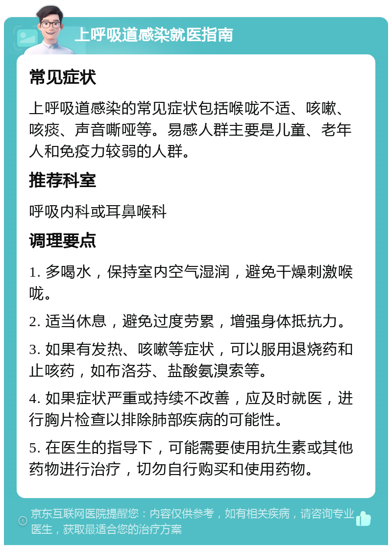 上呼吸道感染就医指南 常见症状 上呼吸道感染的常见症状包括喉咙不适、咳嗽、咳痰、声音嘶哑等。易感人群主要是儿童、老年人和免疫力较弱的人群。 推荐科室 呼吸内科或耳鼻喉科 调理要点 1. 多喝水，保持室内空气湿润，避免干燥刺激喉咙。 2. 适当休息，避免过度劳累，增强身体抵抗力。 3. 如果有发热、咳嗽等症状，可以服用退烧药和止咳药，如布洛芬、盐酸氨溴索等。 4. 如果症状严重或持续不改善，应及时就医，进行胸片检查以排除肺部疾病的可能性。 5. 在医生的指导下，可能需要使用抗生素或其他药物进行治疗，切勿自行购买和使用药物。