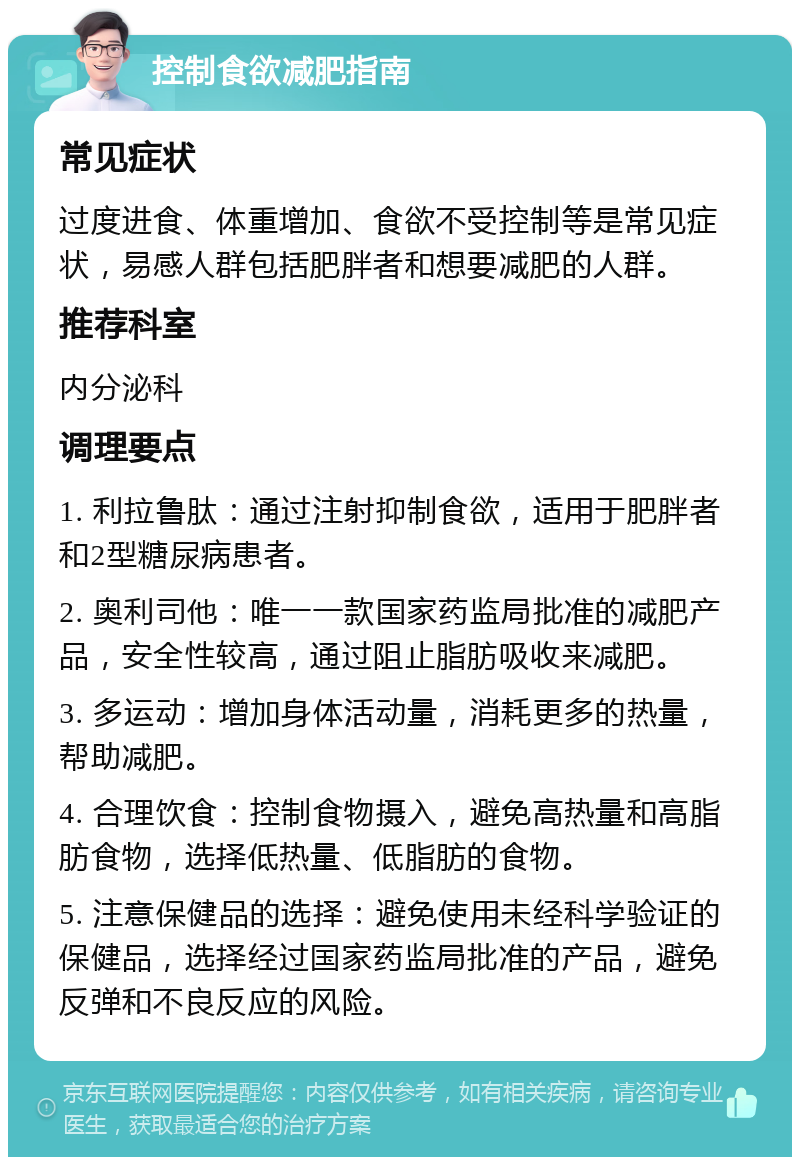 控制食欲减肥指南 常见症状 过度进食、体重增加、食欲不受控制等是常见症状，易感人群包括肥胖者和想要减肥的人群。 推荐科室 内分泌科 调理要点 1. 利拉鲁肽：通过注射抑制食欲，适用于肥胖者和2型糖尿病患者。 2. 奥利司他：唯一一款国家药监局批准的减肥产品，安全性较高，通过阻止脂肪吸收来减肥。 3. 多运动：增加身体活动量，消耗更多的热量，帮助减肥。 4. 合理饮食：控制食物摄入，避免高热量和高脂肪食物，选择低热量、低脂肪的食物。 5. 注意保健品的选择：避免使用未经科学验证的保健品，选择经过国家药监局批准的产品，避免反弹和不良反应的风险。