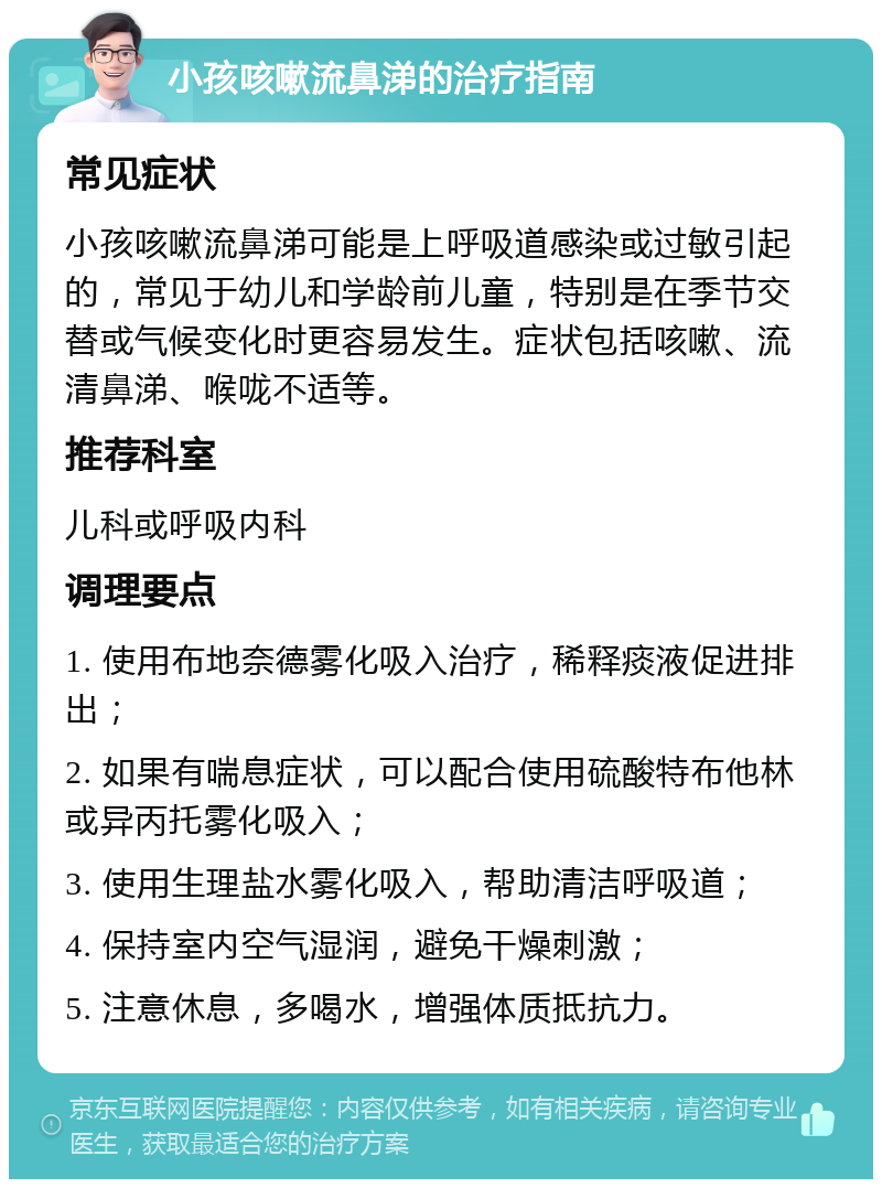 小孩咳嗽流鼻涕的治疗指南 常见症状 小孩咳嗽流鼻涕可能是上呼吸道感染或过敏引起的，常见于幼儿和学龄前儿童，特别是在季节交替或气候变化时更容易发生。症状包括咳嗽、流清鼻涕、喉咙不适等。 推荐科室 儿科或呼吸内科 调理要点 1. 使用布地奈德雾化吸入治疗，稀释痰液促进排出； 2. 如果有喘息症状，可以配合使用硫酸特布他林或异丙托雾化吸入； 3. 使用生理盐水雾化吸入，帮助清洁呼吸道； 4. 保持室内空气湿润，避免干燥刺激； 5. 注意休息，多喝水，增强体质抵抗力。