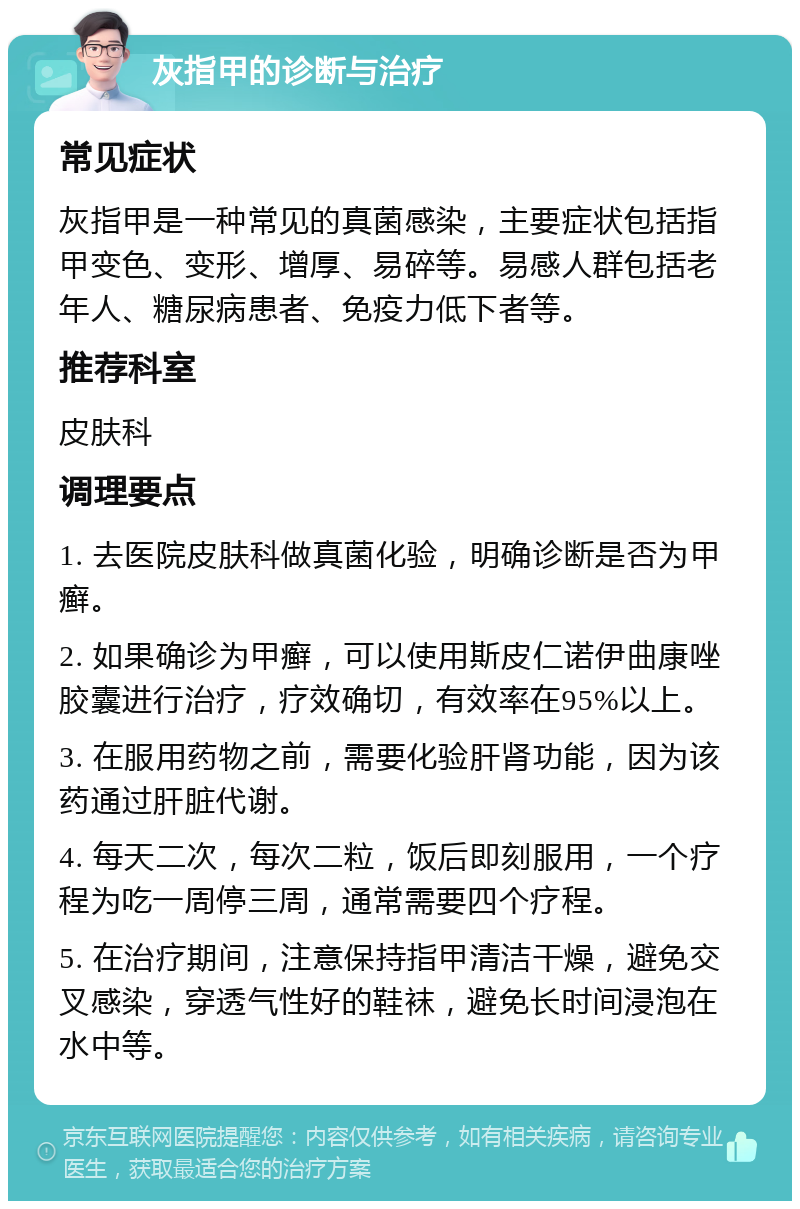 灰指甲的诊断与治疗 常见症状 灰指甲是一种常见的真菌感染，主要症状包括指甲变色、变形、增厚、易碎等。易感人群包括老年人、糖尿病患者、免疫力低下者等。 推荐科室 皮肤科 调理要点 1. 去医院皮肤科做真菌化验，明确诊断是否为甲癣。 2. 如果确诊为甲癣，可以使用斯皮仁诺伊曲康唑胶囊进行治疗，疗效确切，有效率在95%以上。 3. 在服用药物之前，需要化验肝肾功能，因为该药通过肝脏代谢。 4. 每天二次，每次二粒，饭后即刻服用，一个疗程为吃一周停三周，通常需要四个疗程。 5. 在治疗期间，注意保持指甲清洁干燥，避免交叉感染，穿透气性好的鞋袜，避免长时间浸泡在水中等。