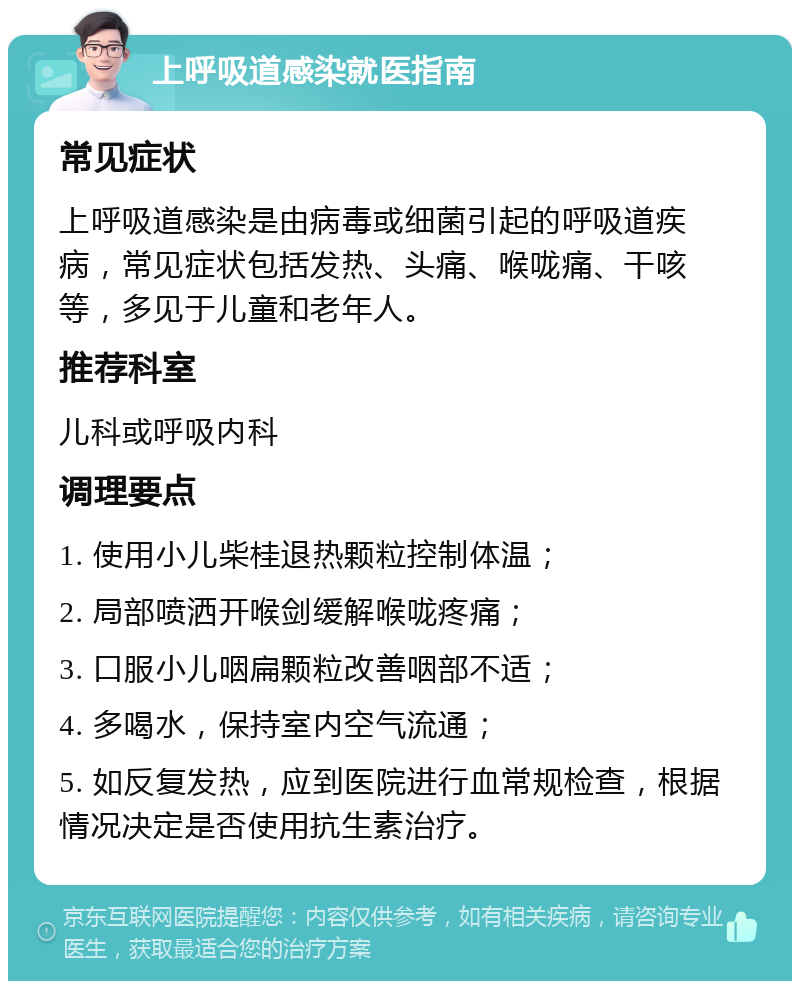 上呼吸道感染就医指南 常见症状 上呼吸道感染是由病毒或细菌引起的呼吸道疾病，常见症状包括发热、头痛、喉咙痛、干咳等，多见于儿童和老年人。 推荐科室 儿科或呼吸内科 调理要点 1. 使用小儿柴桂退热颗粒控制体温； 2. 局部喷洒开喉剑缓解喉咙疼痛； 3. 口服小儿咽扁颗粒改善咽部不适； 4. 多喝水，保持室内空气流通； 5. 如反复发热，应到医院进行血常规检查，根据情况决定是否使用抗生素治疗。