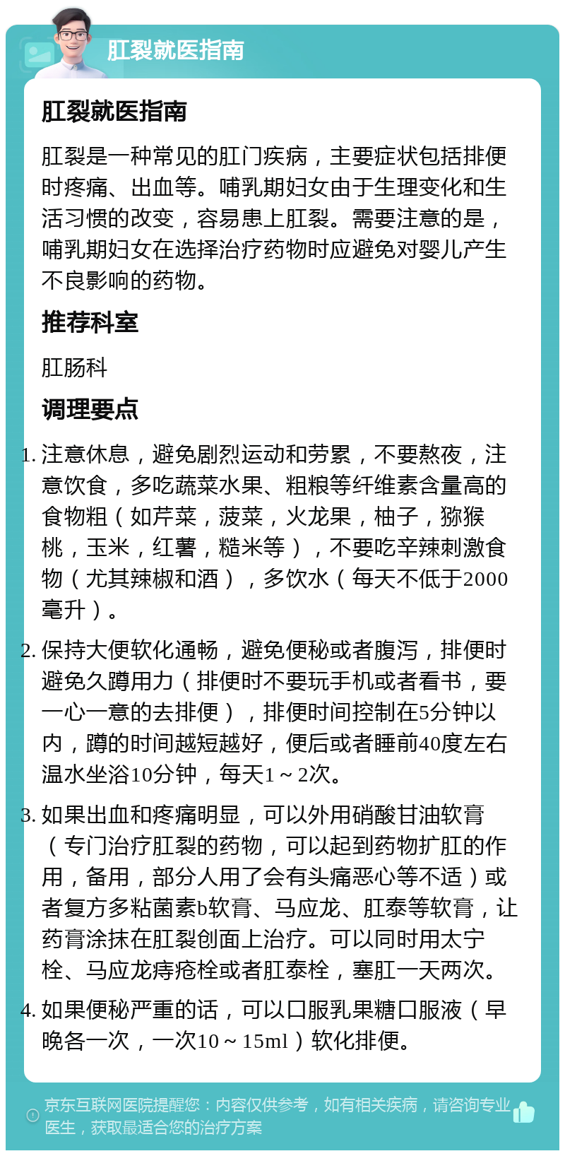 肛裂就医指南 肛裂就医指南 肛裂是一种常见的肛门疾病，主要症状包括排便时疼痛、出血等。哺乳期妇女由于生理变化和生活习惯的改变，容易患上肛裂。需要注意的是，哺乳期妇女在选择治疗药物时应避免对婴儿产生不良影响的药物。 推荐科室 肛肠科 调理要点 注意休息，避免剧烈运动和劳累，不要熬夜，注意饮食，多吃蔬菜水果、粗粮等纤维素含量高的食物粗（如芹菜，菠菜，火龙果，柚子，猕猴桃，玉米，红薯，糙米等），不要吃辛辣刺激食物（尤其辣椒和酒），多饮水（每天不低于2000毫升）。 保持大便软化通畅，避免便秘或者腹泻，排便时避免久蹲用力（排便时不要玩手机或者看书，要一心一意的去排便），排便时间控制在5分钟以内，蹲的时间越短越好，便后或者睡前40度左右温水坐浴10分钟，每天1～2次。 如果出血和疼痛明显，可以外用硝酸甘油软膏（专门治疗肛裂的药物，可以起到药物扩肛的作用，备用，部分人用了会有头痛恶心等不适）或者复方多粘菌素b软膏、马应龙、肛泰等软膏，让药膏涂抹在肛裂创面上治疗。可以同时用太宁栓、马应龙痔疮栓或者肛泰栓，塞肛一天两次。 如果便秘严重的话，可以口服乳果糖口服液（早晚各一次，一次10～15ml）软化排便。