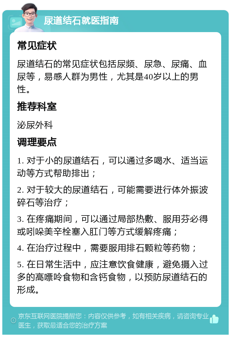 尿道结石就医指南 常见症状 尿道结石的常见症状包括尿频、尿急、尿痛、血尿等，易感人群为男性，尤其是40岁以上的男性。 推荐科室 泌尿外科 调理要点 1. 对于小的尿道结石，可以通过多喝水、适当运动等方式帮助排出； 2. 对于较大的尿道结石，可能需要进行体外振波碎石等治疗； 3. 在疼痛期间，可以通过局部热敷、服用芬必得或吲哚美辛栓塞入肛门等方式缓解疼痛； 4. 在治疗过程中，需要服用排石颗粒等药物； 5. 在日常生活中，应注意饮食健康，避免摄入过多的高嘌呤食物和含钙食物，以预防尿道结石的形成。