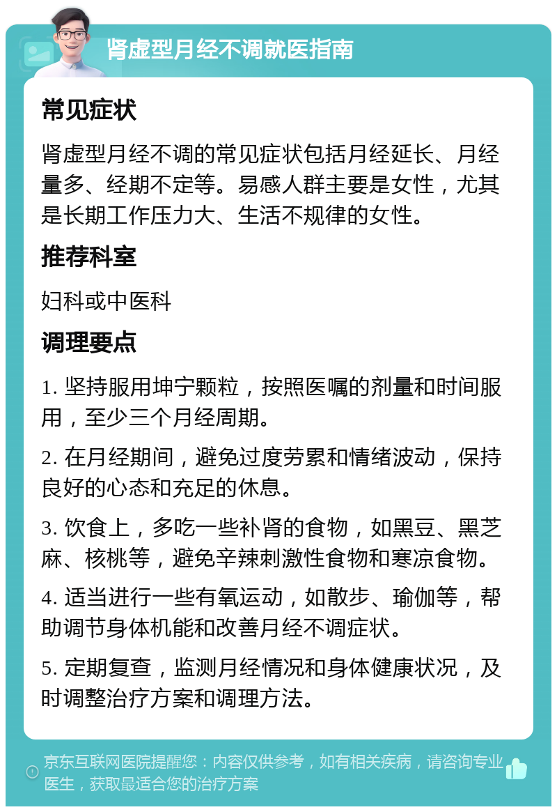 肾虚型月经不调就医指南 常见症状 肾虚型月经不调的常见症状包括月经延长、月经量多、经期不定等。易感人群主要是女性，尤其是长期工作压力大、生活不规律的女性。 推荐科室 妇科或中医科 调理要点 1. 坚持服用坤宁颗粒，按照医嘱的剂量和时间服用，至少三个月经周期。 2. 在月经期间，避免过度劳累和情绪波动，保持良好的心态和充足的休息。 3. 饮食上，多吃一些补肾的食物，如黑豆、黑芝麻、核桃等，避免辛辣刺激性食物和寒凉食物。 4. 适当进行一些有氧运动，如散步、瑜伽等，帮助调节身体机能和改善月经不调症状。 5. 定期复查，监测月经情况和身体健康状况，及时调整治疗方案和调理方法。