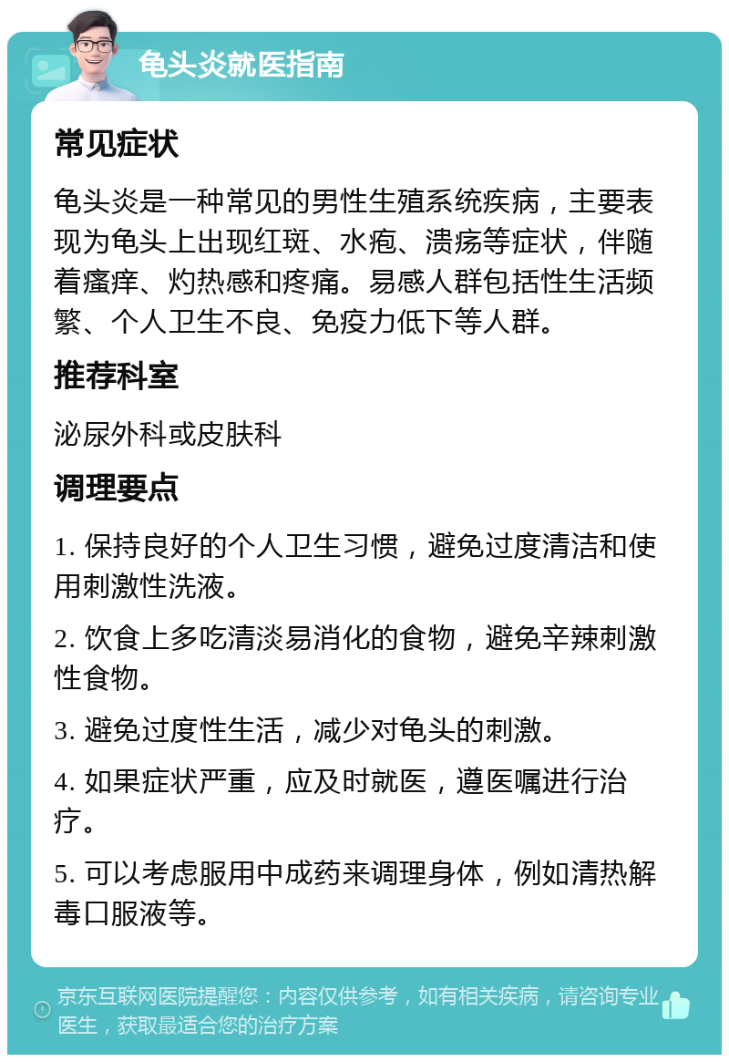 龟头炎就医指南 常见症状 龟头炎是一种常见的男性生殖系统疾病，主要表现为龟头上出现红斑、水疱、溃疡等症状，伴随着瘙痒、灼热感和疼痛。易感人群包括性生活频繁、个人卫生不良、免疫力低下等人群。 推荐科室 泌尿外科或皮肤科 调理要点 1. 保持良好的个人卫生习惯，避免过度清洁和使用刺激性洗液。 2. 饮食上多吃清淡易消化的食物，避免辛辣刺激性食物。 3. 避免过度性生活，减少对龟头的刺激。 4. 如果症状严重，应及时就医，遵医嘱进行治疗。 5. 可以考虑服用中成药来调理身体，例如清热解毒口服液等。