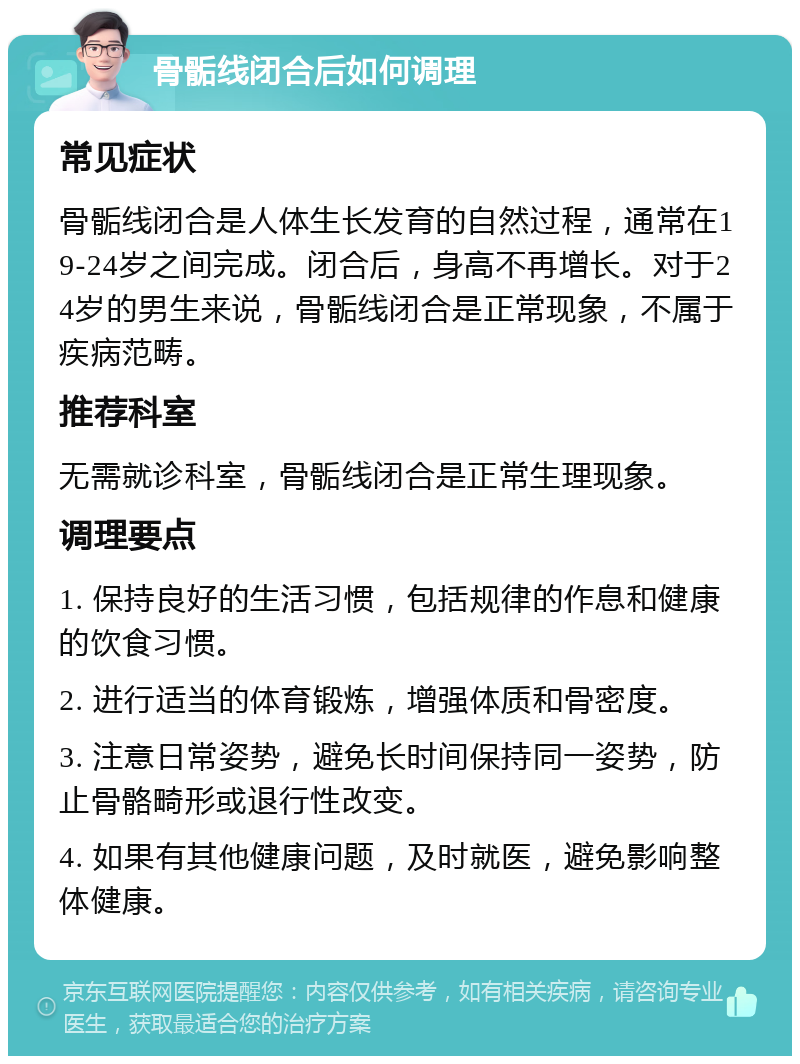 骨骺线闭合后如何调理 常见症状 骨骺线闭合是人体生长发育的自然过程，通常在19-24岁之间完成。闭合后，身高不再增长。对于24岁的男生来说，骨骺线闭合是正常现象，不属于疾病范畴。 推荐科室 无需就诊科室，骨骺线闭合是正常生理现象。 调理要点 1. 保持良好的生活习惯，包括规律的作息和健康的饮食习惯。 2. 进行适当的体育锻炼，增强体质和骨密度。 3. 注意日常姿势，避免长时间保持同一姿势，防止骨骼畸形或退行性改变。 4. 如果有其他健康问题，及时就医，避免影响整体健康。