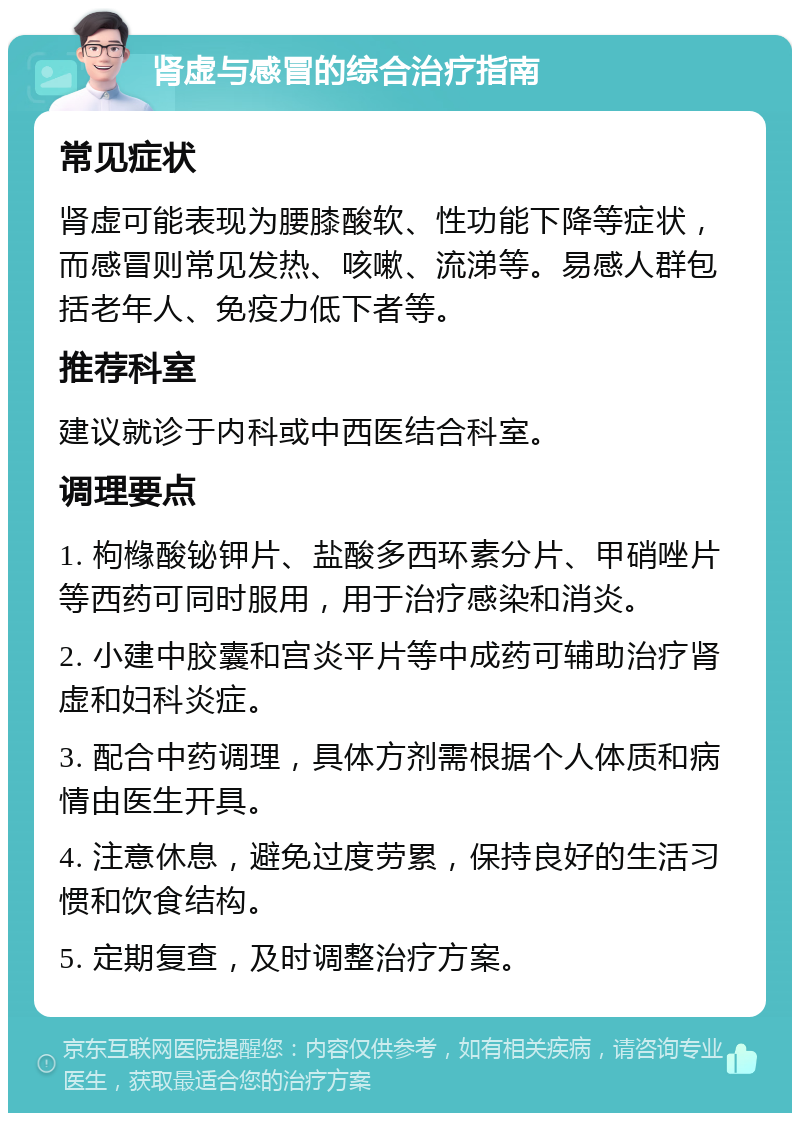 肾虚与感冒的综合治疗指南 常见症状 肾虚可能表现为腰膝酸软、性功能下降等症状，而感冒则常见发热、咳嗽、流涕等。易感人群包括老年人、免疫力低下者等。 推荐科室 建议就诊于内科或中西医结合科室。 调理要点 1. 枸橼酸铋钾片、盐酸多西环素分片、甲硝唑片等西药可同时服用，用于治疗感染和消炎。 2. 小建中胶囊和宫炎平片等中成药可辅助治疗肾虚和妇科炎症。 3. 配合中药调理，具体方剂需根据个人体质和病情由医生开具。 4. 注意休息，避免过度劳累，保持良好的生活习惯和饮食结构。 5. 定期复查，及时调整治疗方案。