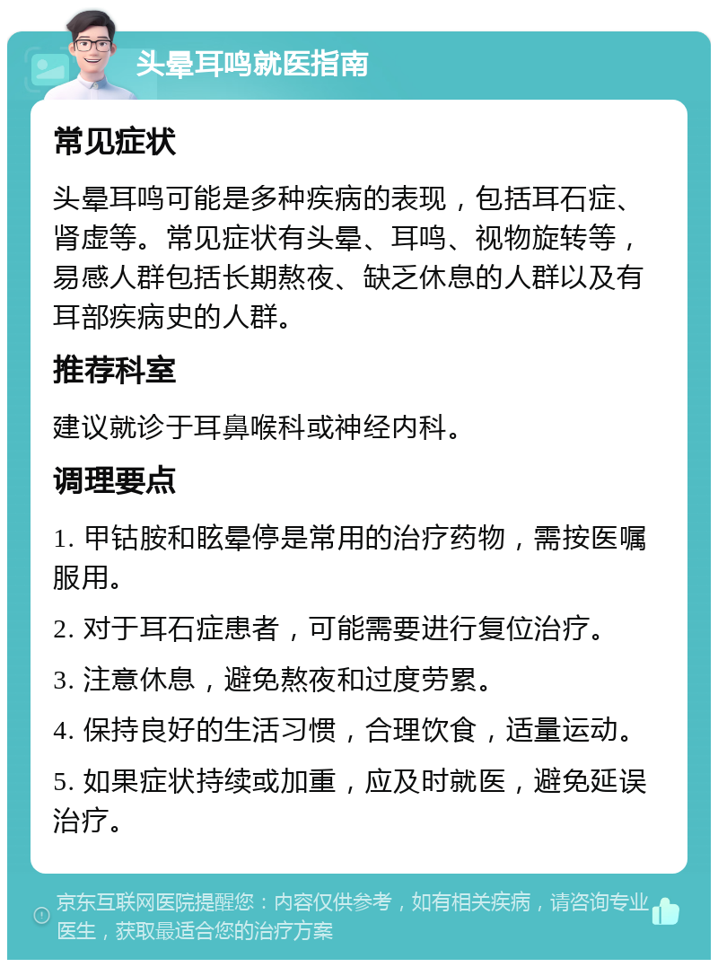 头晕耳鸣就医指南 常见症状 头晕耳鸣可能是多种疾病的表现，包括耳石症、肾虚等。常见症状有头晕、耳鸣、视物旋转等，易感人群包括长期熬夜、缺乏休息的人群以及有耳部疾病史的人群。 推荐科室 建议就诊于耳鼻喉科或神经内科。 调理要点 1. 甲钴胺和眩晕停是常用的治疗药物，需按医嘱服用。 2. 对于耳石症患者，可能需要进行复位治疗。 3. 注意休息，避免熬夜和过度劳累。 4. 保持良好的生活习惯，合理饮食，适量运动。 5. 如果症状持续或加重，应及时就医，避免延误治疗。