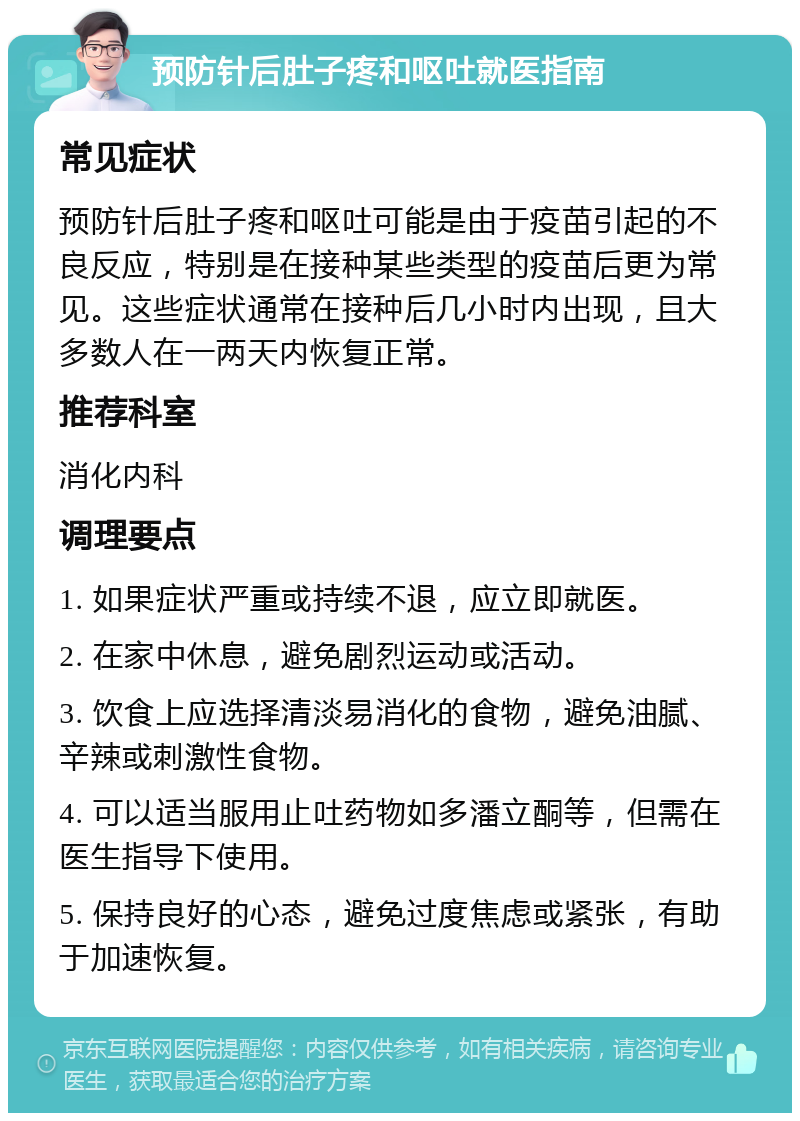 预防针后肚子疼和呕吐就医指南 常见症状 预防针后肚子疼和呕吐可能是由于疫苗引起的不良反应，特别是在接种某些类型的疫苗后更为常见。这些症状通常在接种后几小时内出现，且大多数人在一两天内恢复正常。 推荐科室 消化内科 调理要点 1. 如果症状严重或持续不退，应立即就医。 2. 在家中休息，避免剧烈运动或活动。 3. 饮食上应选择清淡易消化的食物，避免油腻、辛辣或刺激性食物。 4. 可以适当服用止吐药物如多潘立酮等，但需在医生指导下使用。 5. 保持良好的心态，避免过度焦虑或紧张，有助于加速恢复。