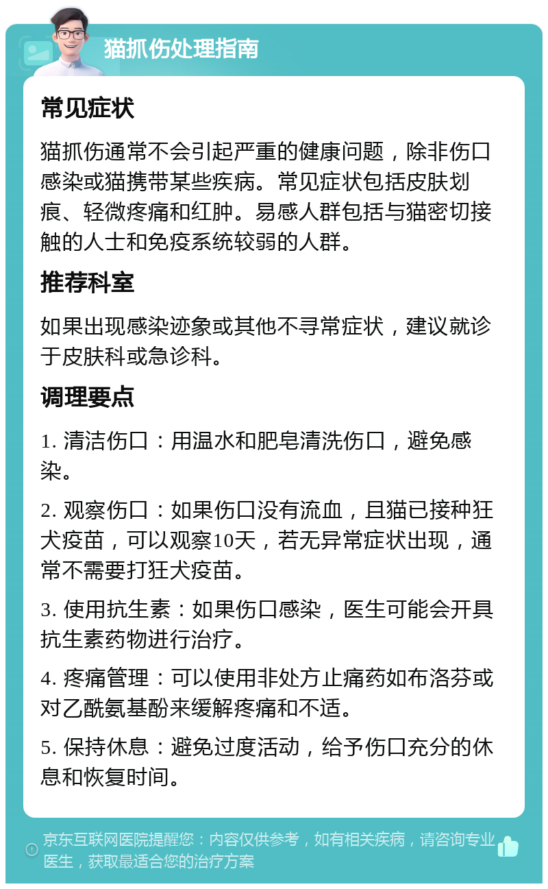 猫抓伤处理指南 常见症状 猫抓伤通常不会引起严重的健康问题，除非伤口感染或猫携带某些疾病。常见症状包括皮肤划痕、轻微疼痛和红肿。易感人群包括与猫密切接触的人士和免疫系统较弱的人群。 推荐科室 如果出现感染迹象或其他不寻常症状，建议就诊于皮肤科或急诊科。 调理要点 1. 清洁伤口：用温水和肥皂清洗伤口，避免感染。 2. 观察伤口：如果伤口没有流血，且猫已接种狂犬疫苗，可以观察10天，若无异常症状出现，通常不需要打狂犬疫苗。 3. 使用抗生素：如果伤口感染，医生可能会开具抗生素药物进行治疗。 4. 疼痛管理：可以使用非处方止痛药如布洛芬或对乙酰氨基酚来缓解疼痛和不适。 5. 保持休息：避免过度活动，给予伤口充分的休息和恢复时间。