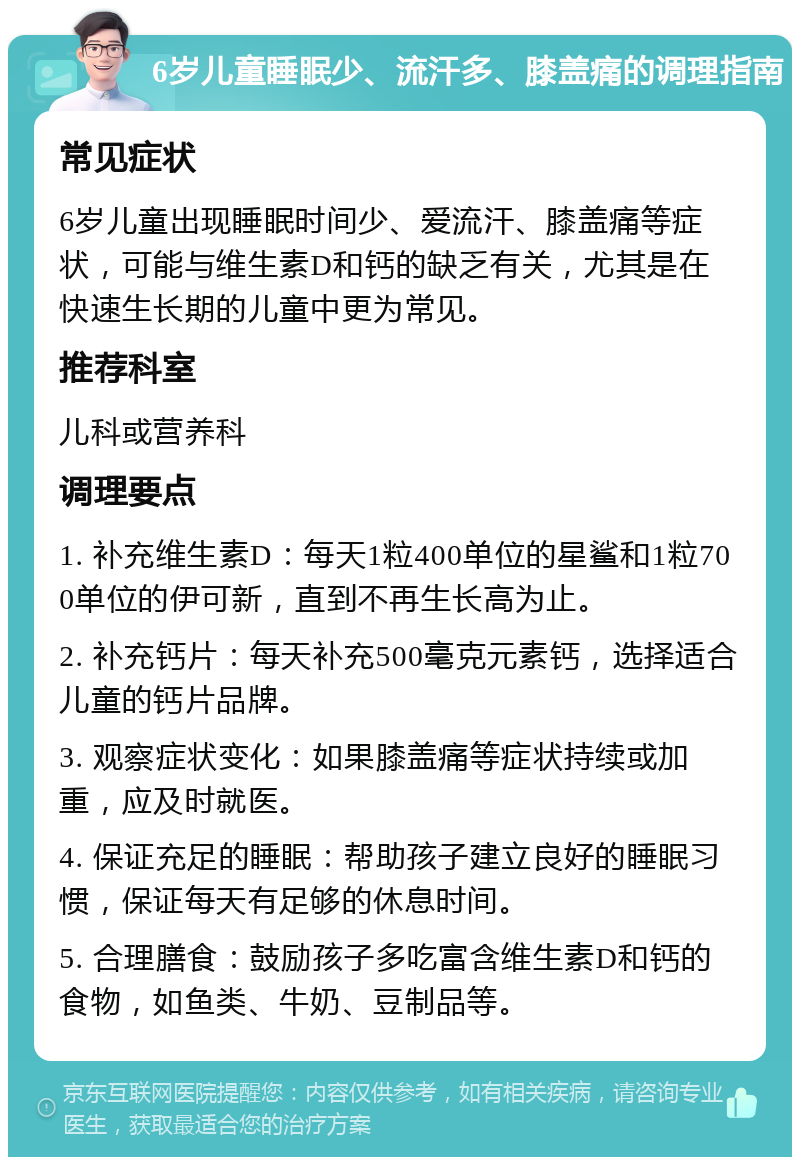 6岁儿童睡眠少、流汗多、膝盖痛的调理指南 常见症状 6岁儿童出现睡眠时间少、爱流汗、膝盖痛等症状，可能与维生素D和钙的缺乏有关，尤其是在快速生长期的儿童中更为常见。 推荐科室 儿科或营养科 调理要点 1. 补充维生素D：每天1粒400单位的星鲨和1粒700单位的伊可新，直到不再生长高为止。 2. 补充钙片：每天补充500毫克元素钙，选择适合儿童的钙片品牌。 3. 观察症状变化：如果膝盖痛等症状持续或加重，应及时就医。 4. 保证充足的睡眠：帮助孩子建立良好的睡眠习惯，保证每天有足够的休息时间。 5. 合理膳食：鼓励孩子多吃富含维生素D和钙的食物，如鱼类、牛奶、豆制品等。