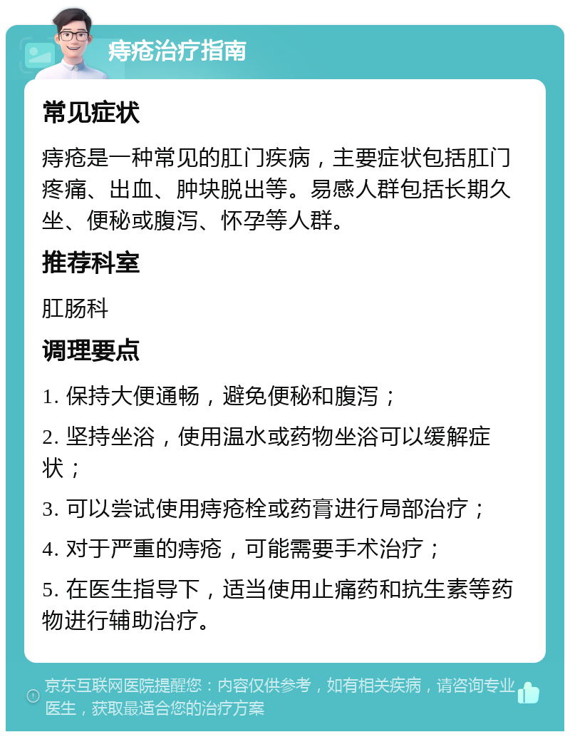 痔疮治疗指南 常见症状 痔疮是一种常见的肛门疾病，主要症状包括肛门疼痛、出血、肿块脱出等。易感人群包括长期久坐、便秘或腹泻、怀孕等人群。 推荐科室 肛肠科 调理要点 1. 保持大便通畅，避免便秘和腹泻； 2. 坚持坐浴，使用温水或药物坐浴可以缓解症状； 3. 可以尝试使用痔疮栓或药膏进行局部治疗； 4. 对于严重的痔疮，可能需要手术治疗； 5. 在医生指导下，适当使用止痛药和抗生素等药物进行辅助治疗。