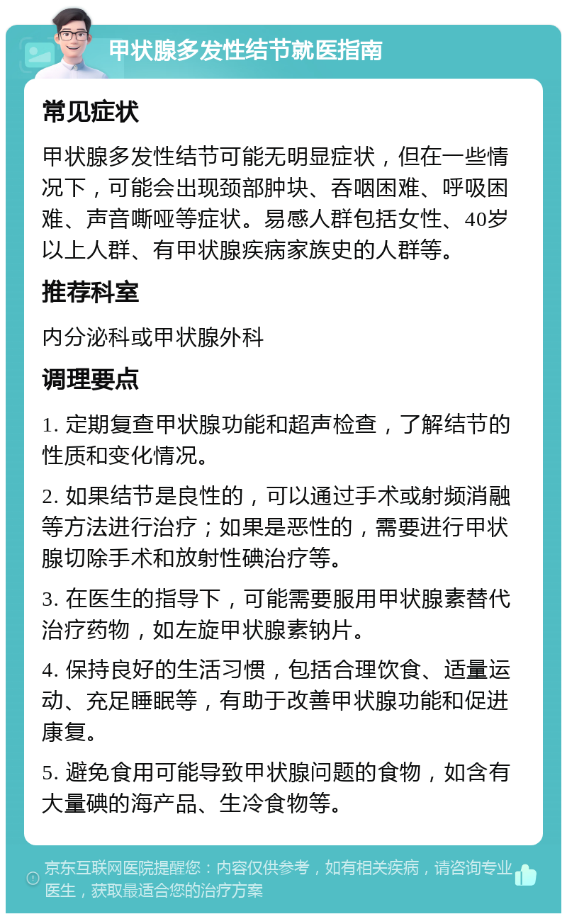 甲状腺多发性结节就医指南 常见症状 甲状腺多发性结节可能无明显症状，但在一些情况下，可能会出现颈部肿块、吞咽困难、呼吸困难、声音嘶哑等症状。易感人群包括女性、40岁以上人群、有甲状腺疾病家族史的人群等。 推荐科室 内分泌科或甲状腺外科 调理要点 1. 定期复查甲状腺功能和超声检查，了解结节的性质和变化情况。 2. 如果结节是良性的，可以通过手术或射频消融等方法进行治疗；如果是恶性的，需要进行甲状腺切除手术和放射性碘治疗等。 3. 在医生的指导下，可能需要服用甲状腺素替代治疗药物，如左旋甲状腺素钠片。 4. 保持良好的生活习惯，包括合理饮食、适量运动、充足睡眠等，有助于改善甲状腺功能和促进康复。 5. 避免食用可能导致甲状腺问题的食物，如含有大量碘的海产品、生冷食物等。