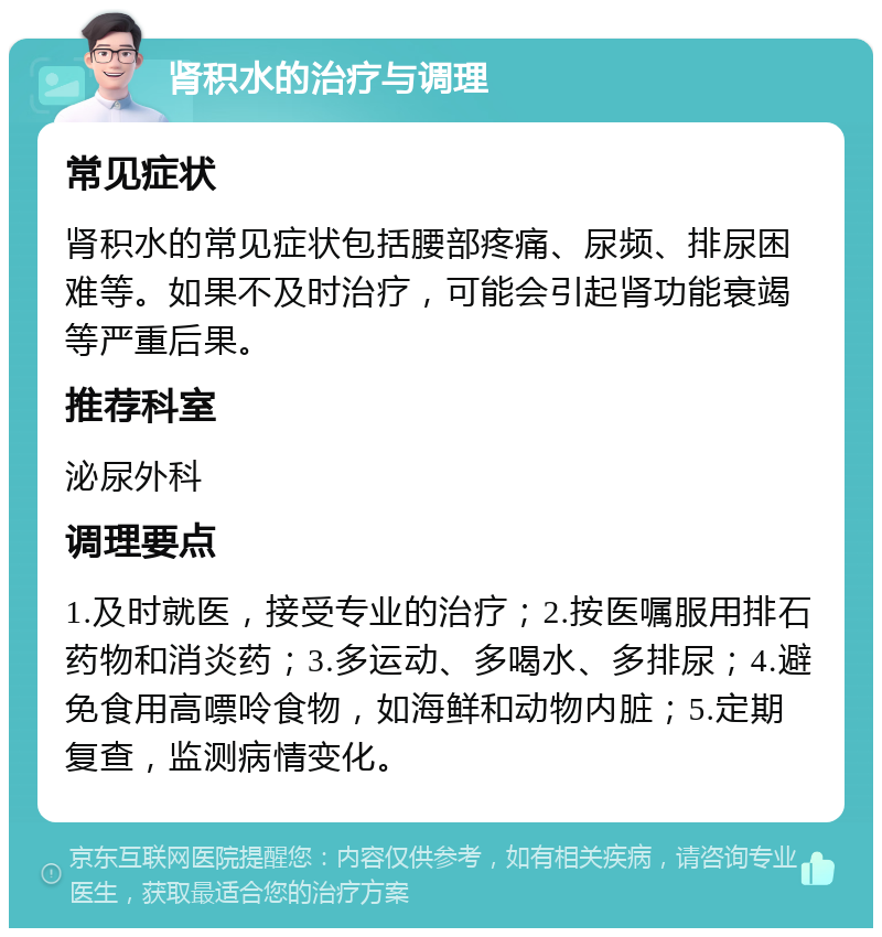 肾积水的治疗与调理 常见症状 肾积水的常见症状包括腰部疼痛、尿频、排尿困难等。如果不及时治疗，可能会引起肾功能衰竭等严重后果。 推荐科室 泌尿外科 调理要点 1.及时就医，接受专业的治疗；2.按医嘱服用排石药物和消炎药；3.多运动、多喝水、多排尿；4.避免食用高嘌呤食物，如海鲜和动物内脏；5.定期复查，监测病情变化。