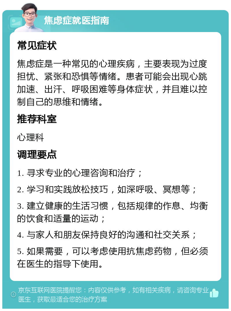 焦虑症就医指南 常见症状 焦虑症是一种常见的心理疾病，主要表现为过度担忧、紧张和恐惧等情绪。患者可能会出现心跳加速、出汗、呼吸困难等身体症状，并且难以控制自己的思维和情绪。 推荐科室 心理科 调理要点 1. 寻求专业的心理咨询和治疗； 2. 学习和实践放松技巧，如深呼吸、冥想等； 3. 建立健康的生活习惯，包括规律的作息、均衡的饮食和适量的运动； 4. 与家人和朋友保持良好的沟通和社交关系； 5. 如果需要，可以考虑使用抗焦虑药物，但必须在医生的指导下使用。