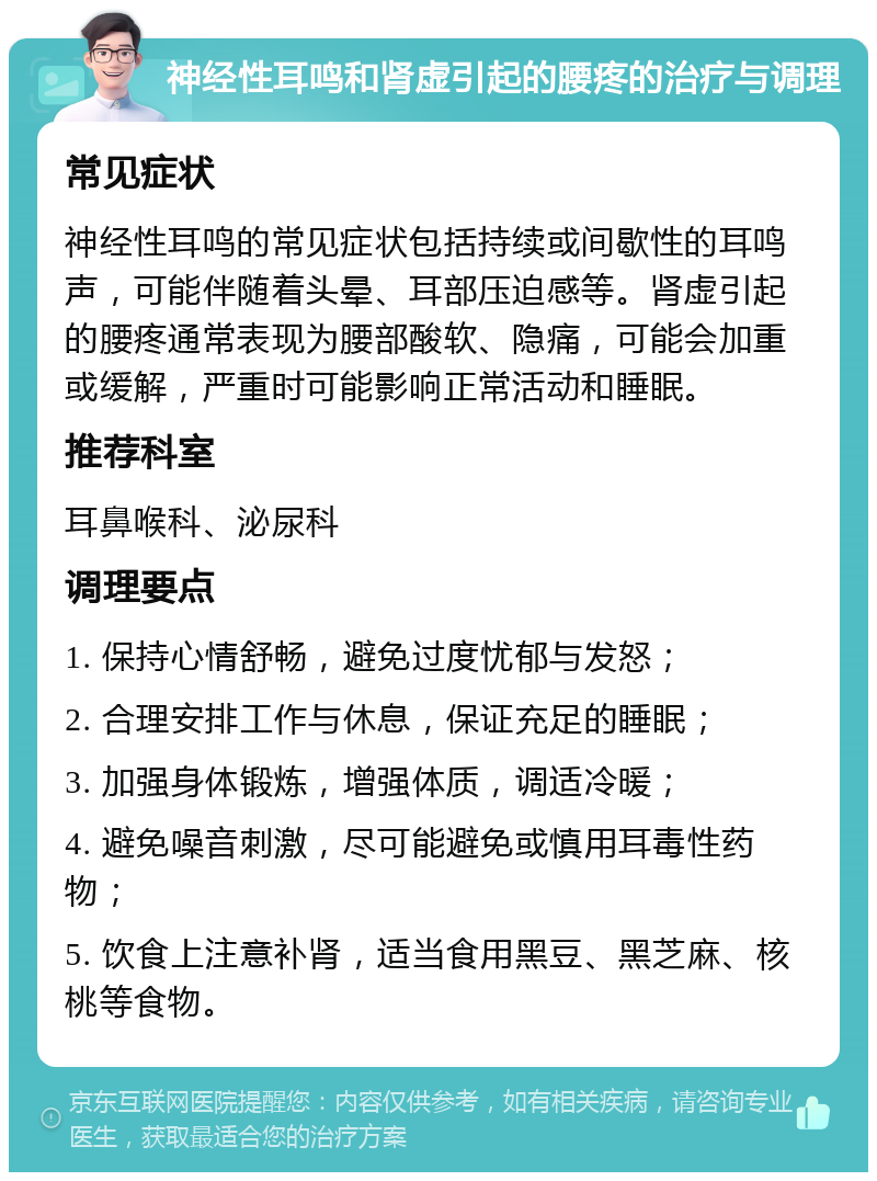 神经性耳鸣和肾虚引起的腰疼的治疗与调理 常见症状 神经性耳鸣的常见症状包括持续或间歇性的耳鸣声，可能伴随着头晕、耳部压迫感等。肾虚引起的腰疼通常表现为腰部酸软、隐痛，可能会加重或缓解，严重时可能影响正常活动和睡眠。 推荐科室 耳鼻喉科、泌尿科 调理要点 1. 保持心情舒畅，避免过度忧郁与发怒； 2. 合理安排工作与休息，保证充足的睡眠； 3. 加强身体锻炼，增强体质，调适冷暖； 4. 避免噪音刺激，尽可能避免或慎用耳毒性药物； 5. 饮食上注意补肾，适当食用黑豆、黑芝麻、核桃等食物。